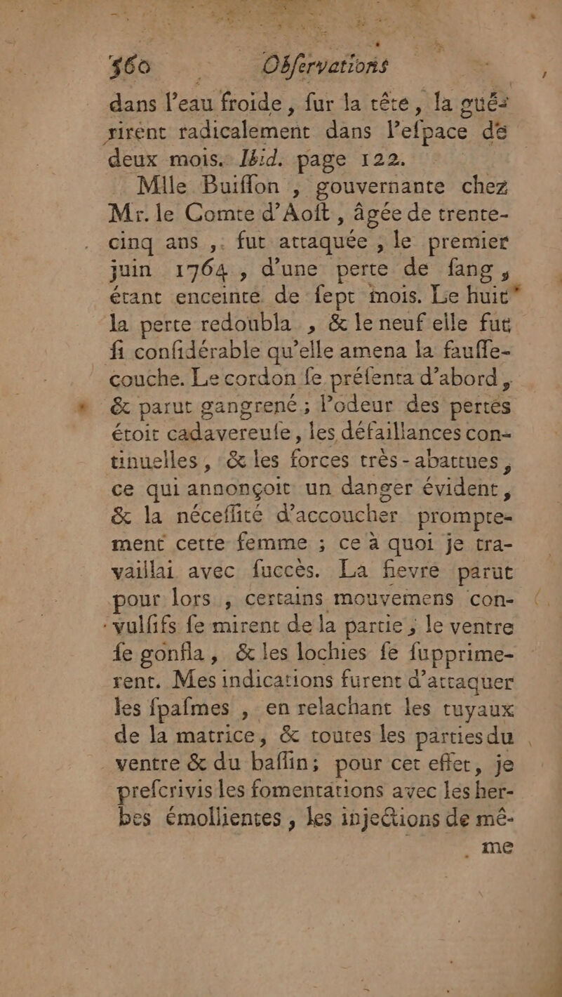 zx LÉVRE E $60 Oëfervarions dans l’eau froide , fur la tête, la pué: sirént radicalement dans lPefpace de deux mois. Ibid. page 122. Mile Buiflon , gouvernante chez Mr. le Comte d’Aoît , âgée de trente- cinq ans ,. fut attaquée , le premier juin 1764 , d'une perte de fang, étant enceinte de fept mois. Le huic la perte redoubla , &amp; le neuf elle fut fi confidérable qu’elle amena la fauffe- couche. Le cordon fe préfenta d’abord, &amp; parut gangrene; Podeur des pertés étoit cadavereule, les défaillances con- tinuelles , &amp; les forces très-abattues, ce qui annonçoit un danger évident, &amp; la néceflité d’accoucher prompre- ment cette femme ; ce à quoi je tra- vaillai avec fuccès. La fievre parut pour lors , certains mouvemens con- (, vulfifs fe mirent de la partie , le ventre fe gonfla, &amp; les lochies fe fupprime- rent. Mes indications furent d’arraquer les fpafmes , en relachant les tuyaux de la matrice, &amp; routes les partiesdu . ventre &amp; du baflin; pour cet efler, je prefcrivis les fomentations avec lés her- bes émollientes , les inje&amp;tions de mé- me