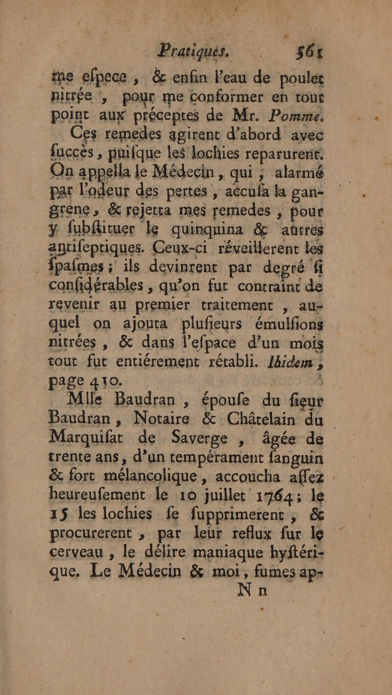 _fne efpece , &amp; enfin l’eau de poulet pitrée pour me conformer en tout point aux préceptes de Mr. Pomme, Ces remedes agirenc d’abord avec fuccès , puifque les lochies reparurent: Qn appella Le Médecin, qui ; atarmé par l'odeur des pertes , aécufa la gan- grene, &amp; rejetta mes remedes , pour y fubflituer Le quinqnina &amp; aûtres eprifepriques Ceux-ci réveillerent Les pafmes ; ils devinrent par degré f confidérables , qu’on fut contraint de revenir au premier traitement , au- quel on ajouta plufeurs émulfons nitrées , &amp; dans l’efpace d’un mois tout fut entiérement rétabli. J4dem , age 410. | | ; Mlle Baudran , époule du fieur Marquifat de Saverge |, âgée de trente ans, d’un tempérament fanguin 15 les lochies fe fupprimerent ; &amp; procurerent , par leur reflux fur le cerveau , le délire maniaque hyftéri- que. Le Médecin &amp; nu ap- n 2