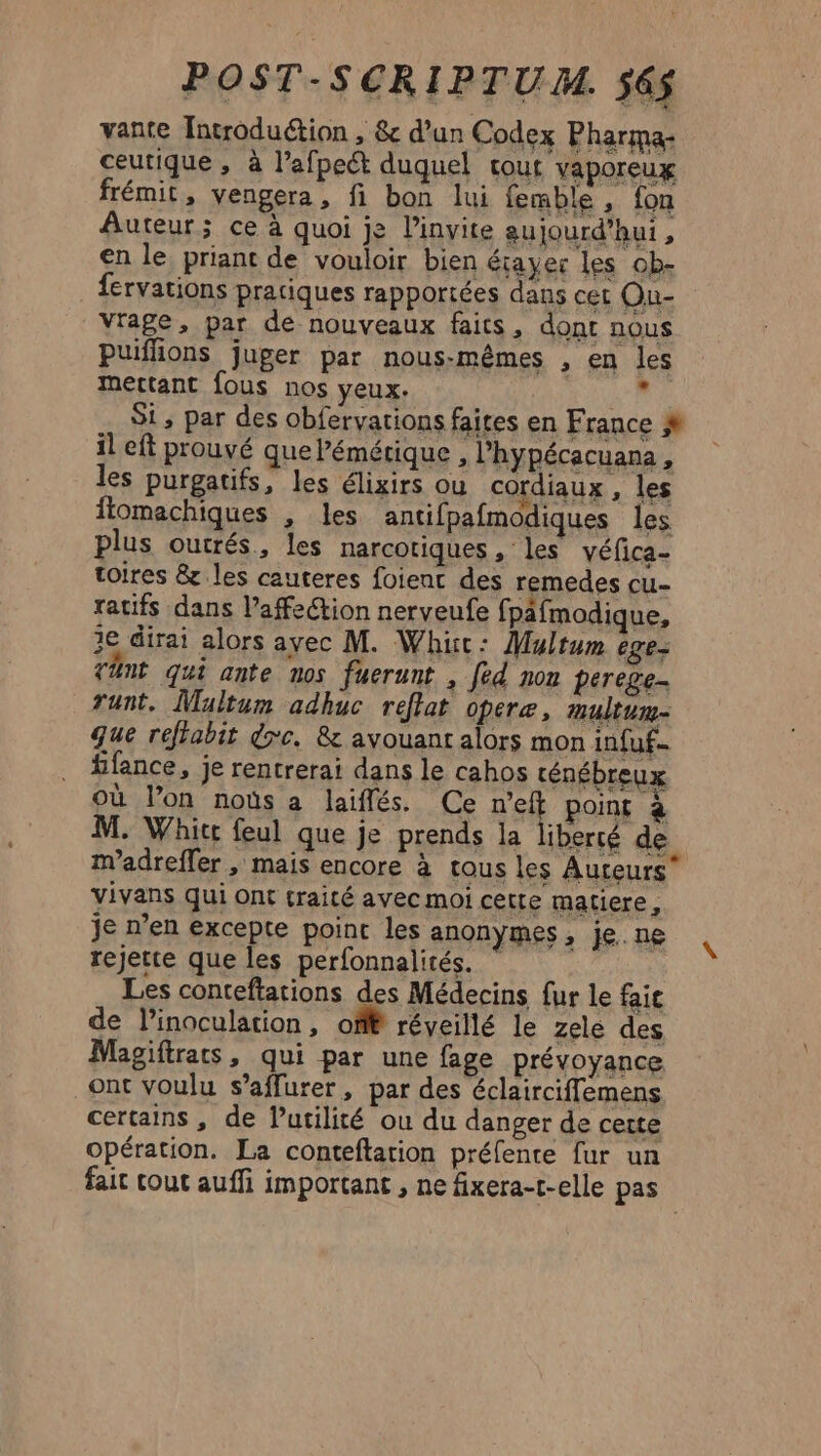 vante Introduétion , &amp; d’un Codex Pharma- ceutique , à l’afpeét duquel tout vaporeux frémit, vengera, fi bon lui femble , fon Auteur; ce à quoi je linvite eujourd’hui , en le priant de vouloir bien éiayer les ob- fervations pratiques rapportées dans cer Ou- vrage, par de nouveaux faits, dont nous Puifhons juger par nous-mêmes , en les mettant fous nos yeux. a Si; par des obfervations faites en France M il eft prouvé que Pémétique , lhypécacuana, les purgatifs, les élixirs ou cordiaux , les ftomachiques , les antifpafmodiques les plus outrés, les narcotiques , les véfica- toires &amp; les cauteres foienc des remedes cu- ratifs dans l’affection nerveufe fpafmodique, 1e dirai alors ayec M. Whic: Multum ége- tant qui ante nos fuerunt , [ed non perege- runt. Maltum adhuc reflat opere, multum- que reffabit dc. &amp; avouant alors mon infuf.. ffance, je rentrerai dans le cahos rténébreux où lon noùs a laiflés. Ce n’eft point 4 M. Whic feul que je prends la liberté de madrefler , mais encore à tous les Auteurs vivans qui Ont traité ayec moi cêtte matiere, je n’en excepte point les anonymes, je. ne rejette que les perfonnalités. ” Les conteftations des Médecins fur le faic de l’inoculation, off réveillé le zelé des Magiftrats, qui par une fage prévoyance ont voulu s’affurer, par des éclairciffemens certains, de Putilité ou du danger de certe opération. La conteftation préfente fur un fait tout auffi important , ne fixera-t-elle pas