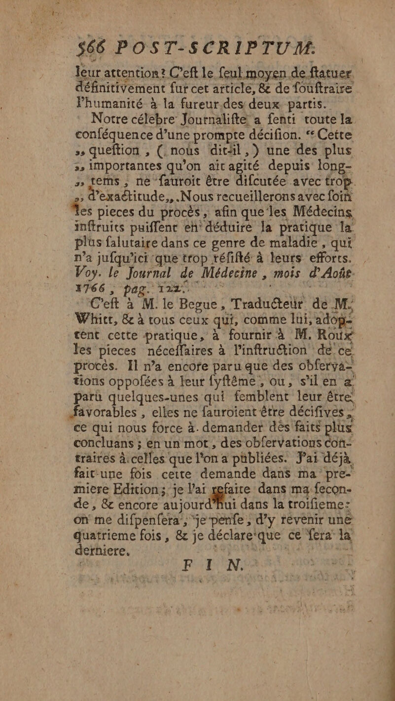 Jeur attention? C’eft le feul moyen de ftatuer définitivement fur cet article, &amp; de fouftraire Phumanité à la fureur.des deux partis. Notre célebre Journalifteé a fenti toute la conféquence d’une prompte décifion. “Cette ss queftion , (.nous ditäl,}) une des plus :, importantes qu’on aitagité depuis long- » fems, ne fauroit être difcutée avec trop. s d'exactitude,, Nous recueillerons avec foin À pieces du procès , afin que les Médecins inftruits puiflent eh déduire la pratique la plus falutaire dans ce genre de maladie , qui n’a jufqu’ici que trop réfifté à leurs efforts. Voy. le Journal de Médecine , mois d’Aoûe 766 ; pag. 122 HU LU 4 C'eft à M. le Begue, Traduéteur de M. Whicr, &amp; à rous ceux qui, comme lui, adop- tént cette pratique, à fournir à M. Roux les pieces néceffaires à l’inftruétion de ce procès. Il na encofe paru que des obferya= tions oppofées à teur fyftême, ou, s'ilen æ paru quelques-unes qui femblent leur être fivorables , elles ne fauroient être décifives ce qui nous force à. demander dès faits plus concluans ; en un mot, des obfervations con- traires à.celles que l'on a pübliées. Pai déjà. fait une fois cette demande dans ma pre- miere Edition; je l'ai xefaite dans ma: fecon- de , &amp; encore aujourd’hui dans la troifieme: on me difpenfera:, je-penfe , d’y revenir une quatrieme fois, &amp; je déclare‘que ce fera la FI N.: derniere.