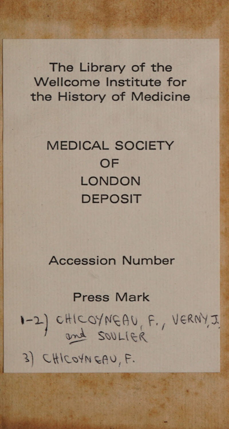 The Library of the Wellcome Institute for the History of Medicine MEDICAL SOCIETY OF LONDON DEPOSIT Accession Number Press Mark 1-2) CHICOYNEAU, F., VERNY ST. SWLITR 3) Chiconenu EF. &amp; V1 LÉ :- ei : | me