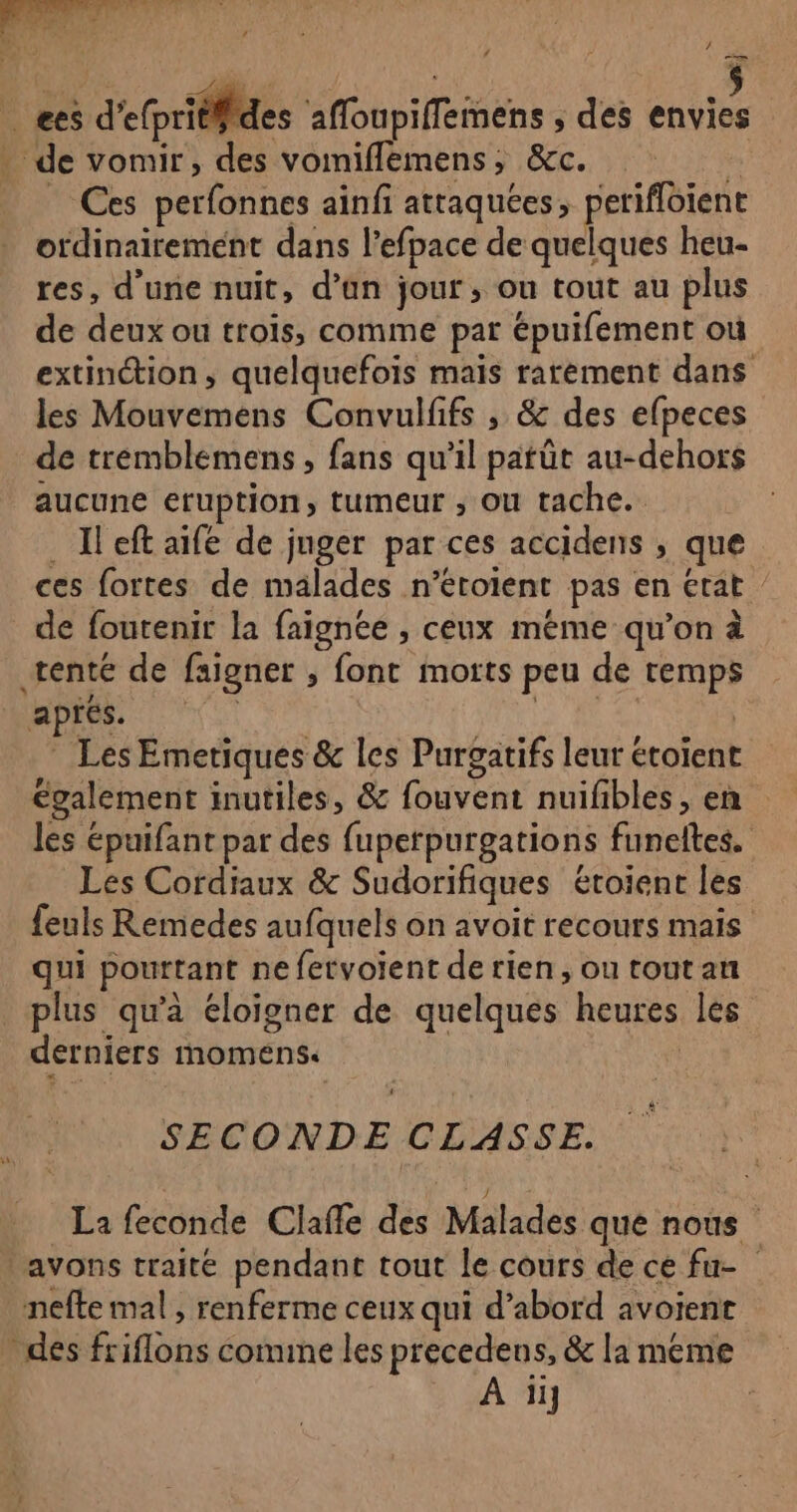 / es d'efpriéfides afloupiffemens ; des envies . de vomir, des vomiflemens, &amp;c. Ces perfonnes ainfi attaquées, petifloient ordinairement dans l’efpace de quelques heu- res, d'une nuit, d’an jour, ou tout au plus de deux ou trois, comme par épuifement où extinction, quelquefois mais rarement dans les Mouvemens Convulfifs , &amp; des efpeces de tréemblemens , fans qu'il patût au-dehors aucune eruption, tumeur ; ou tache. _ Ileft aife de juger par ces accidens ; que ces fortes de malades n’etotent pas en état ” de foutenir la faignée , ceux méme qu’on à tente de faignet , font motts peu de temps aprés. | * Les Emetiques &amp; les Purgatifs leur étoient également inutiles, &amp; fouvent nuifibles, en les épuifant par des fuperpurgations funeltes. Les Cordiaux &amp; Sudorifiques étoient les feuls Remedes aufquels on avoit recours mais qui pourtant ne fetvoient de rien, ou tout an _ plus qu’à éloigner de quelques heures les derniers moméns. | * SECONDE CLASSE. La feconde Clañle des Malades que nous avons traité pendant tout le cours de ce fu- nefte mal , renferme ceux qui d’abord avoient des friflons comine les precedens, &amp; la meme