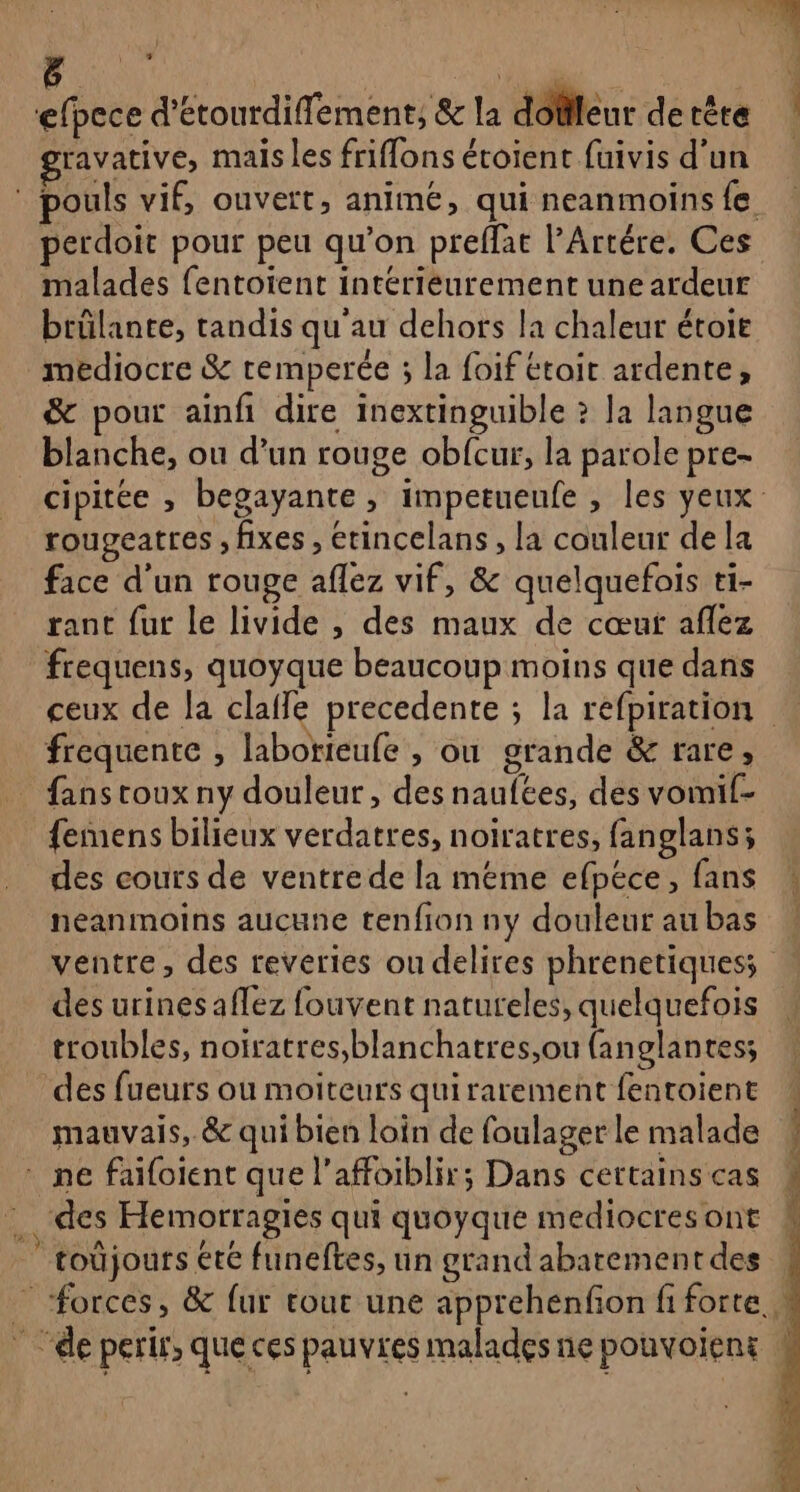 # efpece d'étourdiflement, &amp; la dofleur de tête ravative, mais les friflons éroient fuivis d’un 22 aber malades fentoient intériéurement une ardeur brûlante, tandis qu'au dehors la chaleur étoit médiocre &amp; remperée ; la foif étoit ardente, &amp; pour ainfi dire inextinguible ? Ja langue blanche, ou d’un rouge obfcur, la parole pre- rougeatres , fixes , étincelans , la couleur de la face d'un rouge aflez vif, &amp; quelquefois ti- rant fur le livide , des maux de cœut aflez frequens, quoyque beaucoup moins que dans frequente , laborieufe , ou grande &amp; rare, fans toux ny douleur, des naufées, des vomif- femens bilieux verdatres, noiratres, fanglans; des cours de ventre de la méme efpéce, fans néanmoins aucune tenfion ny douleur au bas des urines aflez fouvent natureles, quelquefois troubles, noiratres,blanchatres,ou (anglantes; des fueurs ou moiteurs quirarement fentoient mauvais, &amp; qui bien loin de foulager le malade * ne faifoient que l’affoiblir; Dans certains cas “des Hemorragies qui quoyque mediocres ont toûjours €te funeftes, un grand abatement des :