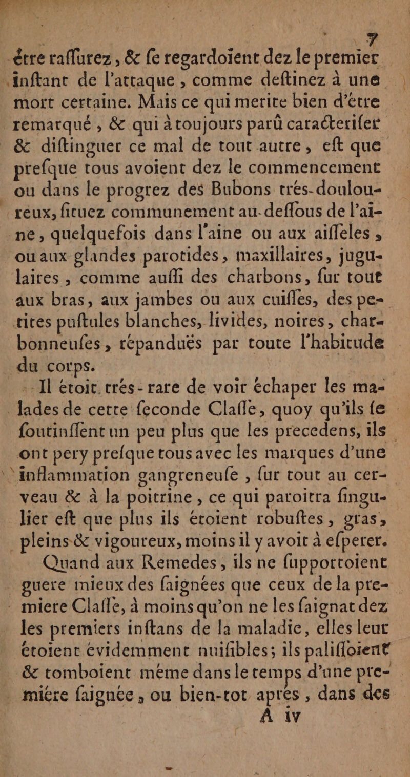 , AREAS Tr Es » étre raflurez , &amp; fe regardoïent dez le premier inftant de l'attaque , comme deftinez à une | mort certaine. Mais ce qui merite bien d'etre remarqué , &amp; qui à toujours parü caraéterifer &amp; diftinguer ce mal de tout autre, eft que prefque tous avoient dez le commencement ou dans le progrez des Bubons trés-doulou- reux, fituez communement au-deflous de l’ai- ne, quelquefois dans l'aine ou aux aiffeles , ou aux glandes parotides, maxillaires, jugu- laires , comime aufli des charbons, fur tour aux bras, aux jambes ou aux cuifles, des pe- sites puftules blanches, livides, noires, char- bonneufes , répanduës par toute l'habitude du corps. val - Il étoit.crés- rare de voir échaper les ma- Jades de cette feconde Clafle, quoy qu'ils fe : foutinffent un peu plus que les precedens, ils ont pery prefque tousavec les marques d’une inflammation gangreneufe , {ur tout au cer- veau &amp; à la poitrine, ce qui paroitra fingu- lier eft que plus ils éroient robuftes, gras, _ pleins &amp; vigoureux, moins il y avoit à efperer. Quand aux Remedes, ils ne fupportoient guere mieux des faignées que ceux de la pre - miere Clafle, à moinsqu’on ne les faignat dez les premiers inftans de la maladie, elles leur étoient évidemment nuifbles; ils palifloient &amp; tomboient méme dansle temps d’une pre- miére faignée , ou bien-tot apres , dans des : | À 1v