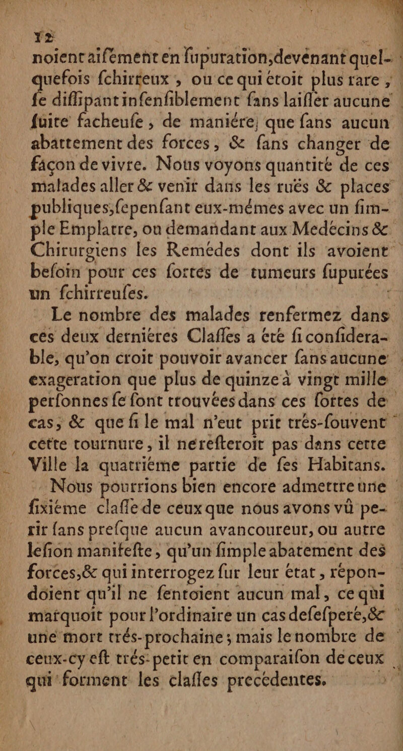 1% noientaifement en {up abattement des forces, &amp; fans changer de façon de vivre. Nous voyons quantité de ces publiques;fepenfant eux-mêmes avec un fim- ple Emplartre, on demandant aux Medécins &amp; befoin pour ces fortes de tumeurs fupurées un fchirreufes. | AS ta Le nombre des malades renfermez dans ces deux dernieres Clafles a été fi confidera- exageration que plus de quinze à vingt mille cétte tournure , il nerefteroit pas dans certe Ville la quatriéme partie de fes Habitans. rit fans prefque aucun avancoureur, ou autre lefion manitefte, qu'un fimple abatement des dôient qu'il ne fentoient aucun mal, ce qui qui forment les clafles precedentes.