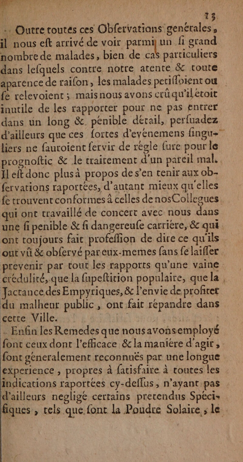 … Outre toutes ces Obfervatians genérales, il nous eft arrivé de voir parmi un fi grand nombre de malades, bien de caS particuliers dans lefquels contre notre atente &amp; toute aparence de raifon, les malades petiffoient ou {e relevoient ; maisnous avons crüqu’iletoit inutile de les rapporter pour ne pas £ntrer dans un long &amp;. pénible dérail, perfuadez d’ailleurs que ces fortes d’eyénemens fingue liers ne fauroient fervir de régle {ure pour le prognoftic &amp; le traitement d'un pareil mal, . Il eft donc plusà propos de s’en tenir aux ob- fervations raportées, d'autant mieux qu'elles {e trouvent conformes à celles denosCollegues qui ont travaillé de concert avec nous dans une fi penible &amp; fi dangereufe carriere, &amp; qui ont toujours fait profeffion de dire ce qu'ils out vü &amp; obfervé pareux-memes fans fe laïfler prevenir par tour les rapports qu'une vaine créduliré,.que la fapefticion populaire, que la Jacrance des Empyriques, &amp; l’envie de profret du malheur public , ont fait répandre dans cetre Ville. Fi : | à … Enfin les Remedes que nousavonsemployé font ceux dont l’efficace &amp; la maniére d'agir, font generalement reconnués par une longue experience , propres à fatisfaire à toutes les : indications raportées cy-deflus, n’ayant.pas d’ailleurs neglige certains precendus Spécis fiques , cels que font la Poudre Solaire ; le |