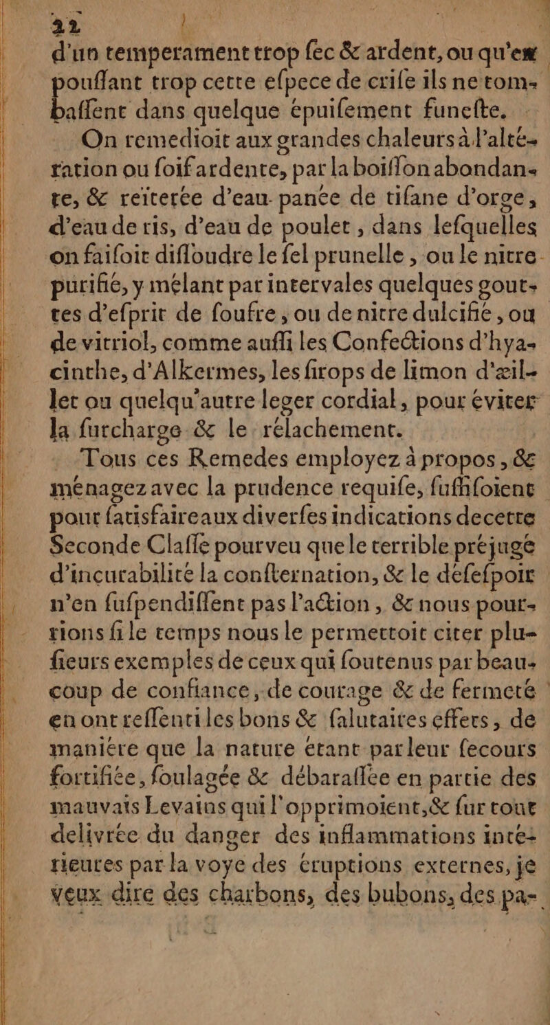 d'un temperament trop fec &amp; ardent, ou qu'eæ pouflant trop cette efpece de crile ils ne tom baffent dans quelque épuifement funefte. On remedioit aux grandes chaleurs à Palté. ration ou foifardente, par la boïffonabondan. te, &amp; reïterée d’eau pance de tifane d'orge, |. d'eaude ris, d’eau de poulet , dans lefquelles on faifoit difloudre le fel prunelle , ou le nitre- purihe, y mélant par intervales quelques gout: tes d’efprit de foufre ; ou de nicre dulcife , ou de vitriol, comme aufli Les Confections d’hya. cinthe, d'Alkermes, les firops de limon d'æil- let ou quelqu’autre leger cordial, pour éviter la futcharge &amp; le. relachement. . Tous ces Remedes employez à propos , &amp; meénagez avec la prudence requife, fufhfoient pour fatisfaireaux diverfes indications decetre Seconde Clafle pour veu quele terrible prejuge d’incurabilite la confternation, &amp; le defefpoir n’en fufpendiffent pas l’action , &amp; nous pour- tions file temps nous le permertoit citer plu- fieurs exemples de ceux qui foutenus par beau: coup de confiance, de courage &amp; de fermeté enontreflentiles bons &amp; falutaites effers, de maniére que la nature étant parleur fecours fortifiée, foulagée &amp; débaraflée en partie des mauvais Levains qui l'opprimoient,&amp; fur tone delivree du danger des inflammations inre+ rieutes par la voye des éruptions externes, je veux dire des charbons, des bubons, des pa- OL EE ASC: Pi Te