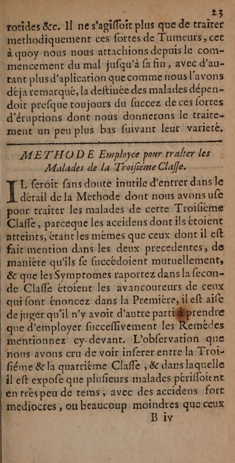 | EVE methodiquement ces fortes de Tumeurs, cet à quoy nous nous attachions depuis le com * mencement du mal jufqu’à fa fin, avec d’au- tant plus d’aplicarion quecomme nous l'avons déja remarque, la deftinée des malades dépen- doit prefque toujours du fuccez de ces fortes d'éruptions dont nous donnerons le traire- ment un peu plus bas fuivant leur varieté, METHOD E Employce pour rralter les | Malades de la Troifieme Clafle. L feroit fans doute inutile d’entrer dans le 1 détail de la Methode dont nous avons ufe pour traiter les malades de cette Troifieme Claffe, parceque les accidens dont ils ctoient atréints, étant les memes que ceux dontil eft faicmention dans les deux precedenres, de manière qu'ils fe fuccédoient mutuellement, &amp; que les Symptomes raportez dans la fecon- de Claflé étoient les avancoureurs de ceux qui font énoncez dans la Prémiere, 1l eft aife de juger qu'il n’y avoit d'autre parrigrendre que d'employer facceflivement les Remedes Mentionnez cy-devant. L'obfervation que nous avons cru de voir infererentrela Trot- fiéme &amp; la quattiéme Clafle , &amp; dars laquelle il eft expofe que plufieurs malades périfloient entréspeu de rems, avec des accidens fort médiocres , ou beaucoup moindres que ceux B iv :