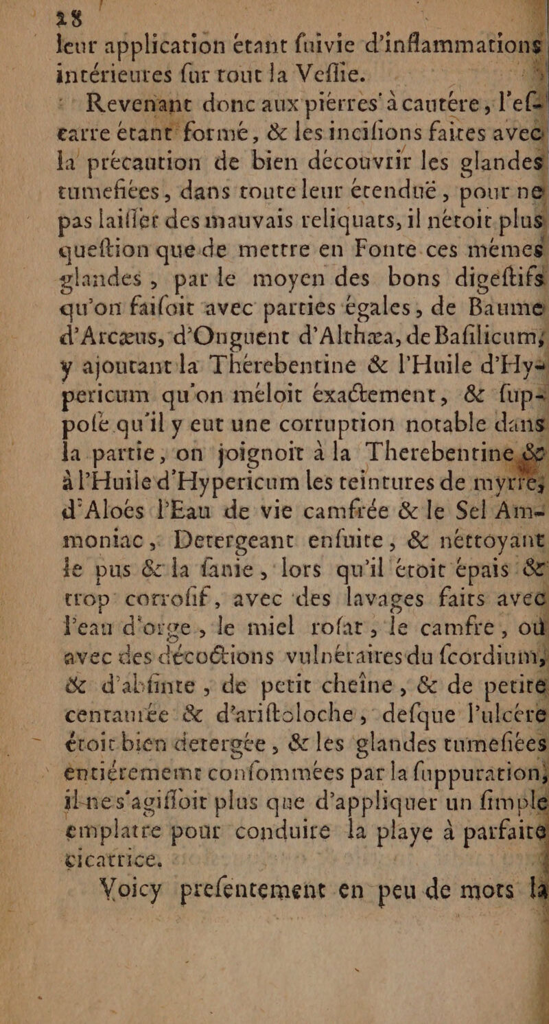 i F 28 fi leur application « étant fuivie d'infammatio 1 intérieures fur tout la Vefie. : 4 :* Revenant donc aux pierres’ àcautére, l'efa earre étant forme, &amp; les incifions AS avecl la précantion de bien découvrir les glandes tumefées, dans toute leur erendué, pour n@ pas laiflet deeih avais reliquats, il nétoir plus queftion quede mettre en Fonte ces memes glandes , par le moyen des bons digeftifs qu'on faifoit avec parties égales, de Baume d’Arcæus, d'Onguent d’Althæa, de Bafilicum, ÿ ajoutant la Thérebentine &amp; l'Huile d’ Hyä pericum qu'on méloit exactement, &amp; upa pole qu il y eut une cortuption notable dans la partie, on joignoit à la Therebentine, 3 à l'Huile d'Hypericum les teintures de myrfez d'Aloës l'Eau de vie camfrée &amp; le Sel Am moniac ;: Derergeant enfuite, &amp; nétroyant le pus &amp; la fanie , lors qu'il éroit épais’ &amp; trop corrofif, avec ‘des lavages fairs avec Peau d' oïge , le miel rofat , le camfre,, ot avec des décoétions vulnératresdu (cordiun &amp; d’abfinte , de petit cheîne, &amp; de periré centauite &amp; d’ariftsloche, defque: rÉlcére éroir bien derergée , &amp; les glandes tumeftes nes'agifloit plus que d'appliquer un fimple emplatre pour conduire la plaÿe à à parfaité GICAtTICE, \ Voicy preféncement en peu de mots la