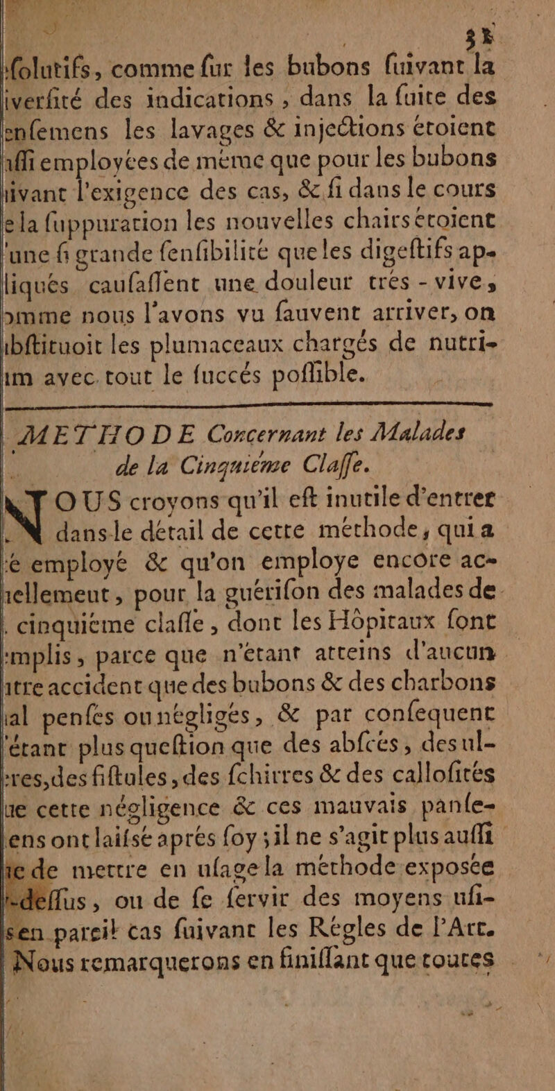 olutifs, comme fur les bubons {uivant la iverfité des indications , dans la fuite des enfemens les lavages &amp; injections étoient 1ffiemployées de méme que pour les bubons iivant l'exigence des cas, &amp; fi dans le cours la fuppuration les nouvelles chairseroient une f grande fenfibilite queles digeftifs ap. liques. caufaflent une douleut tres - vive, mme nous l'avons vu fauvent arriver, on ibftituoit les plamaceaux chargés de nutri- im avec. tout Le fuccés poflible. | METHODE Concernant les Malades | de la Cinquième Clale. NY OUS croyons qu'il eft inutile d'entrer UN dansle détail de cette méthode, quia te employé &amp; qu'on employe encore ac- hellemeut , pour la guérifon des malades de. | cinquicme clañle , dont les Hôpitaux font :mplis, parce que n'étant atteins d'aucun htre accident que des bubons &amp; des charbons al penfes ounégligés, &amp; par confequent féranc plus queftion que des abfcés, desul- Lres,des fiftules , des fchirres &amp; des callofités ue cette négligence &amp; ces mauvais panle- lens ont laifst apres foy silne s’agit plus au de mettre en ufagela méthode exposce -déflus, ou de fe fervir des moyens ufi- sen parcil cas fuivanc les Regles de PArt. | Nous remarquerons en finiflant quetoutes FU, À k + À «5