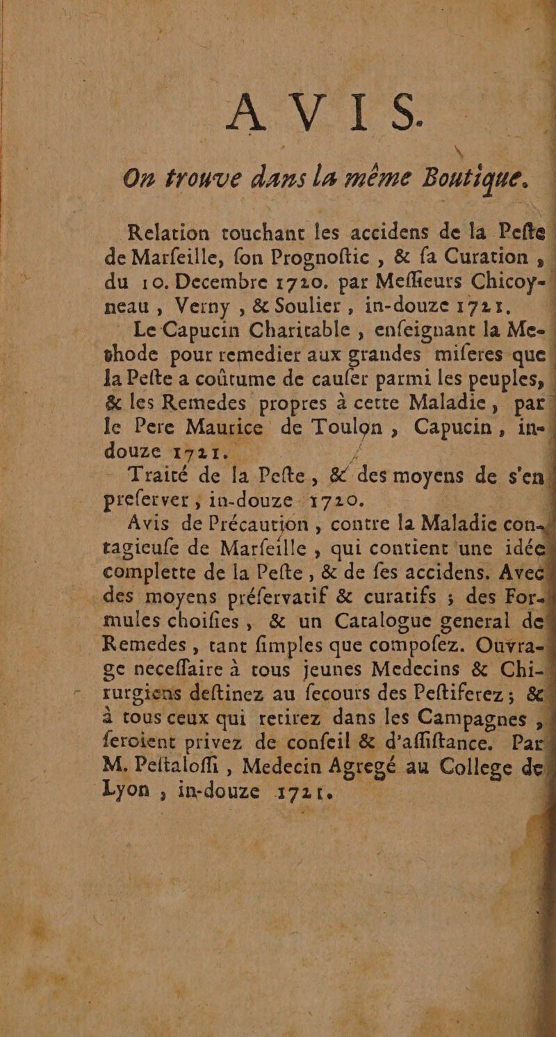 AVIS. On trouve dans La même Boutique. Relation POLE tés accidens de la Pefte! de Marfeille, fon Prognoftic , &amp; fa Curation , . ; du 10. Decembre 1720. par Meflieurs Chicoy- | neau ; Verny , &amp; Soulier , in-douze 1721. Le Capucin Charitable , enfeignant la Me- la Pelte a coûtume de cauler parmi les peuples, &amp; les Remedes propres à cette Maladie, par le Pere Maurice de Toulon &gt; Capucin, in-# douze 1721. À - Traité de la Pelte, &amp; des moyens de s'en! preferver ; in-douze 1720. 4 Avis de Précaution , contre la Maladie cons tagicufe de Marfeille , qui contient une idée complette de la Pefte, &amp; de fes accidens. Avec mules choifies, &amp; un Catalogue general de ge neceflaire à tous jeunes Medecins &amp; Chi-# rurgiens deftinez au fecours des Peftiferez ; &amp;\ à tous ceux qui retirez dans les Campagnes feroient privez de confeil &amp; d’affiftance. Me