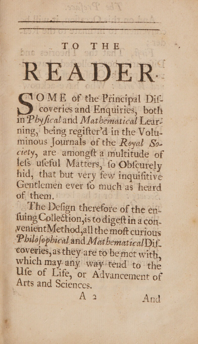 |e an AR NO oar 7 ee VO ME of the Principal Dit J coveries and Enquiries, both in Phyficaland Mathematical Lear- ning, being regifter’d in the Volu- minous Journals of the Royal So- ciety, are amongft a multitude of lefs ufeful Matters, fo Obfcurely hid, that but very few inquifitive Gentlemen ever fo much’as ‘heard of them. : | . | Phe Defign therefore of the en! fuing Colleé ion,is to diseftin a con. w venientMethod,all the moft curious Ufe of Life, ‘or Advancement of coveries, as they are to be met with, — A oe ee And