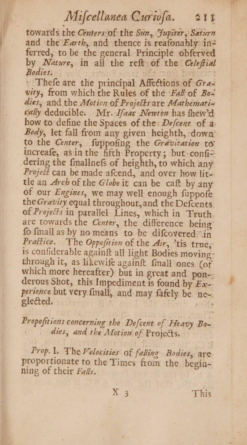 - towards the Centers-of the Sun, Fupiter, Saturn and ‘the Earth, and thence is reafonably in- ferred, to be the general. Principle obferved Bodies. 4 88d tris Doyigoc ’ Thefe are the principal Affections of Gra- vity, from which the Rules of the Fal of Bo- dies, and the Motion of Projetts are Mathemati~ cally deducible. Mr. J/aac Newton has thew’d: how to define the Spaces of the: Defcent. of a to the Center, fuppofing the Gravitation to increafe, aSinthe fifth Property; but -confi> dering the finallnefs of heighth, to which any Project can be made afcend, and over how lit-. tle an arch of the Globe it can be caft by any of our Engines, we may well enough fuppofe the Gravity equal throughout, and the Defcents. of Projects in parallel. Lines, which in Truth. are towards the Center, the difference being’ fo fmall as by no means to be difcovered in Prattice. he Oppofition of the Air, ’tis trues through it, as likewife againft finall ones (of derous Shot, this Impediment is found by Ex- glected. dies, and the Motion of Projects. ning of their Falls, 9 ae This