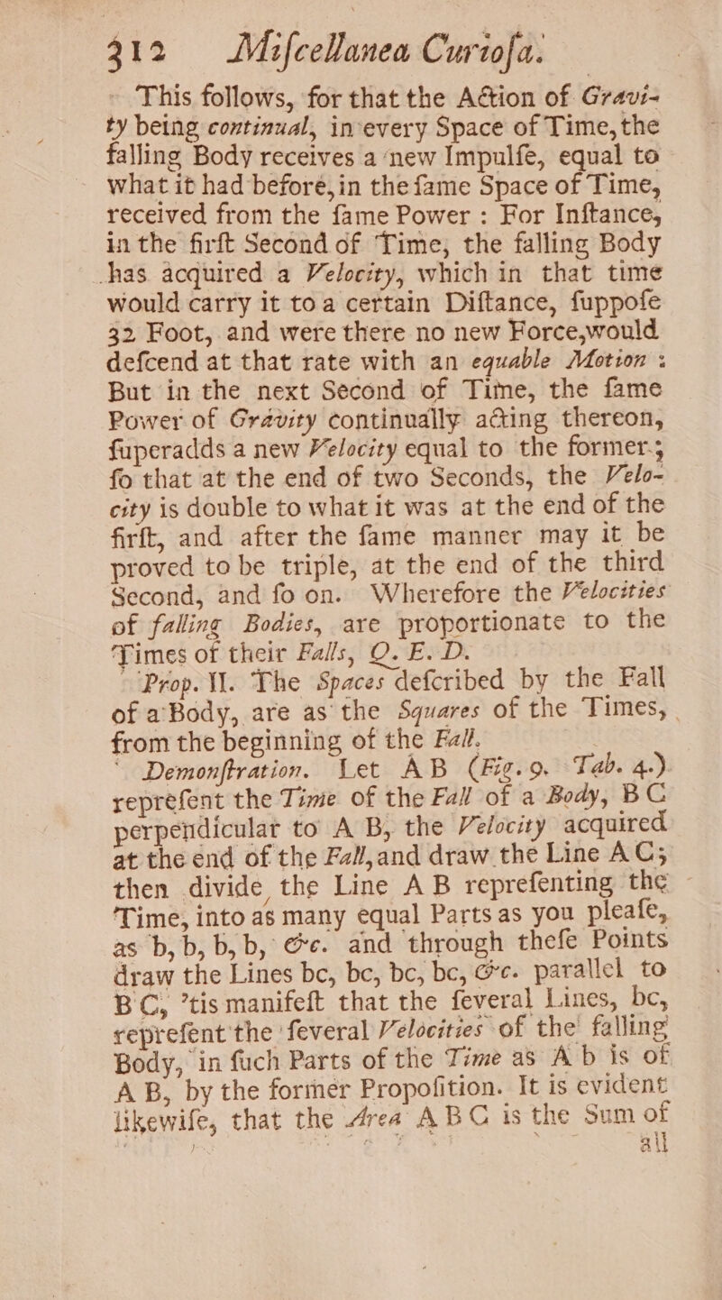 This follows, for that the Action of Gravi- ty being continual, in-every Space of Time, the falling Body receives a new Impulfe, equal to - what it had before, in the fame Space of Time, received from the fame Power : For Inftance, in the firft Second of Time, the falling Body has acquired a Velocity, which in that time would carry it toa certain Diftance, fuppofe 32, Foot, and were there no new Force,would defcend at that rate with an equable Motion : But in the next Second of Tite, the fame Power of Gravity continually acting thereon, fuperadds a new Velocity equal to the former. fo that at the end of two Seconds, the Velo- city is double to what it was at the end of the firft, and after the fame manner may it be proved to be triple, at the end of the third Second, and fo on. Wherefore the Velocities of falling Bodies, are proportionate to the Times of their Falls, QO. E. D. Prop. I. The Spaces defcribed by the Fall of a’Body, are as the Squares of the Times, | from the beginning of the Fal. ' Demonftration. Let AB (Fig.9 Tab. 4.) reprefent the Time of the Fall of a Body, BC perpendicular to A B, the Velocity acquired at the end of the Fal,and draw the Line AC; then divide the Line AB reprefenting the ‘Time, into as many equal Parts as you pleafe, as b,b, b, b, @e. and through thefe Points draw the Lines be, be, bc, bc, Ge. parallel to BC, ’tismanifeft that the feveral Lines, be, reprefent the feveral Velocities of the falling Body, in fuch Parts of the Time as Ab is of AB, by the former Propofition. It is evident likewife, that the rea ABC is the Sum of ai}