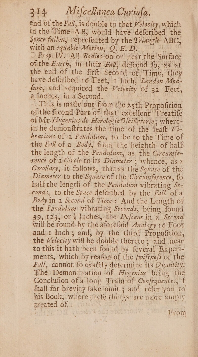 end of the Fail, is double to that Velocity, which In the Time*AB, would have defcribed the Space fallen, reprefented by the Triangle ABC, with an equable Aforion, QvE. D. b AEANS S ~ Prop. IV. All Bodies-on or’ near the Surface of the Earth, in their Fall, defcend fo, as at the end.of the firft- Second of Time, they have defcribed 16 Feet, 1 Inch) Landon Mea- fore, and acquired the Velveity of 32 Feet, 2 Inches, in a Second. Der td teie This is made out from the 25th Propofition of the fecond Part of that excellent Treatife of Mr. Hugenius de Horologio 9) {cillatorio - where- im he demonftrates the time of the leaft Vi- brations of a Pendulum, to be to the Time of the Fall of a Body, from the heighth of half the length of the Pexdulum, as the Circumfe- rence Of a Circle to its Dianieter ; whence, asa Corollary, it follows, that as the Sguare of the Diameter to the Square of the Circumference, fo half the length of the Pendulum vibrating Se- tonds, to the Space defcribed by the Fall ofa Body in a Second of Time: And the Length of the Ievdulum vibrating Seconds, being found 39, 125, Ors Inches, the De/cent in a Second will be found.by the aforefaid Azzlogy 16 Foot and 1 Inch; and, by the third Propofition, the Velocity will be double thereto; and near to this it hath been found by feveral Experi- ments, which by reafon of the /wiftve/s of the Fall, cannot fo exactly determine its Quantity. The Demonftration ‘of Augenius being the Conclufion of a long Train of Confequences, Y fhall for brevity fake omit § and refer you to his Book, where thefe things are more amply treated OF.i Wakes oct f bat IE Os Prom