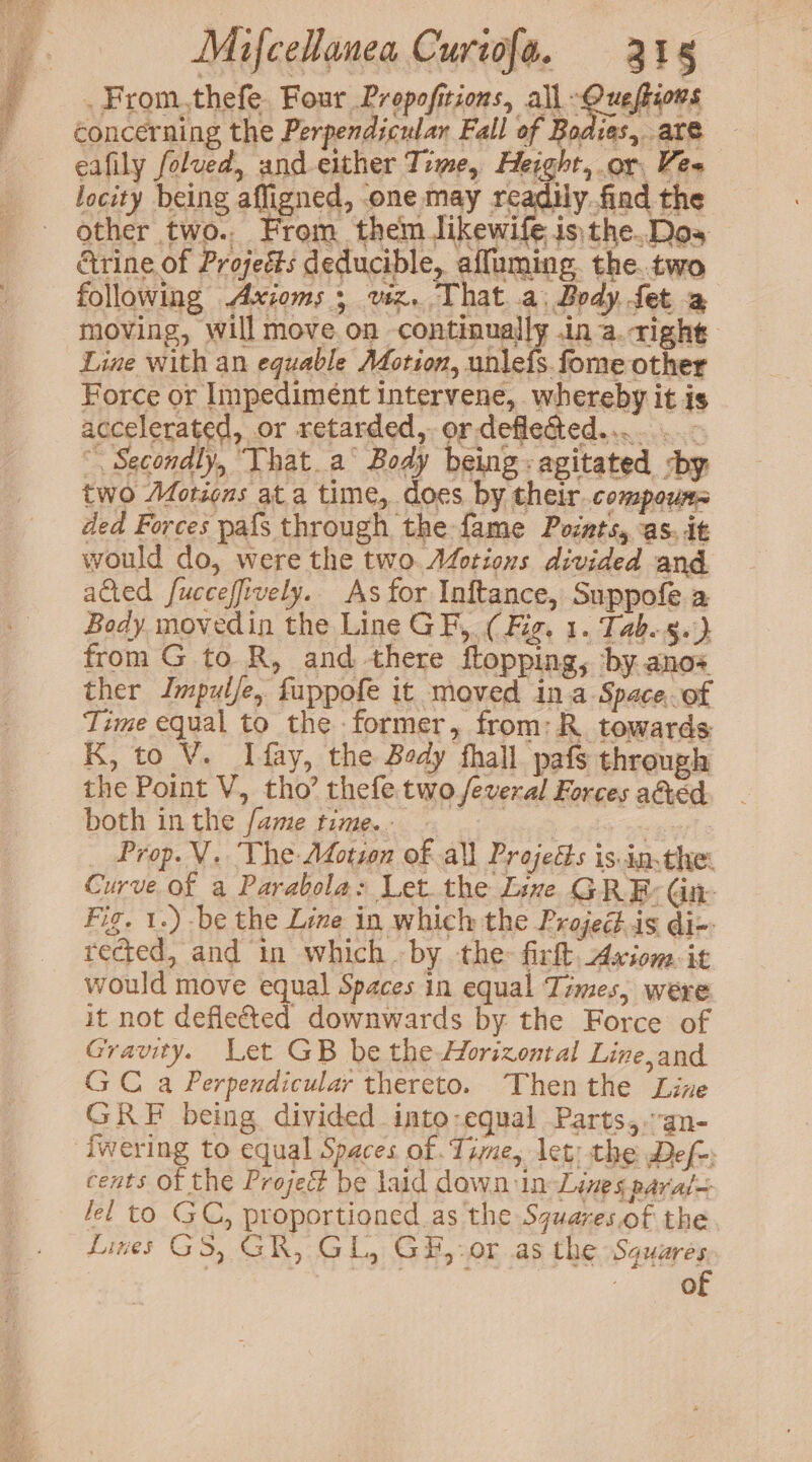. From.thefe Four Propofitions, all Guclhvrs concerning the Perpendicular Fall of Bodies, are eafily folued, and either Time, Height, or, Vea locity being affigned, one may readily.find the other two., From them likewife isthe.Dos Grine of Projeéts deducible, affuming. the.tvwo following Axioms ; viz. That a. Body fet a moving, will move on continually .in a.tight Line with an equable Morion, unle{s.fome other Force or Impedimént intervene, whereby it is accelerated, or retarded, or deflected... ..- “Secondly, “That a° Body being: agitated sby two Motions at a time, does by their. compour= ded Forces pafs through the fame Pocats, as. it would do, were the two Actions divided and acted fucceffively. As for Inftance, Suppofe.a Body movedin the Line GF, (Fig. 1. Tab.g.') from G to R, and there ftopping, by anos ther Jmpulfe, fuppofe it moved ina Space, of Time equal to the former, from: R. towards K, to V. Ifay, the Body fhall pafs through the Point V, tho’ thefe two feveral Forces adied both in the fame time. earl 2 _ Prop. V. The AMdotsen of all Projects is.in.the: Curve of a Parabola: Let the Live GRE: Gite Fig. 1.) be the Lime in which the Projed.is di-: rected, and in which by the fir. Axiom. it would move equal Spaces in equal Times, were it not defle&ted downwards by the Force of Gravity. Let GB be the Horizontal Line,and GC a Perpendicular thereto. Thenthe Line GRF being divided into-equal Parts,.an- fwering to equal Spaces of Tine, let: the Def-: cents of the Projecé be laid dawn:in Lines paral~ lel to GC, proportioned as the Squares.of the Lines GS, GR, GL, G#,-or as the Squares 7 7 ii } of