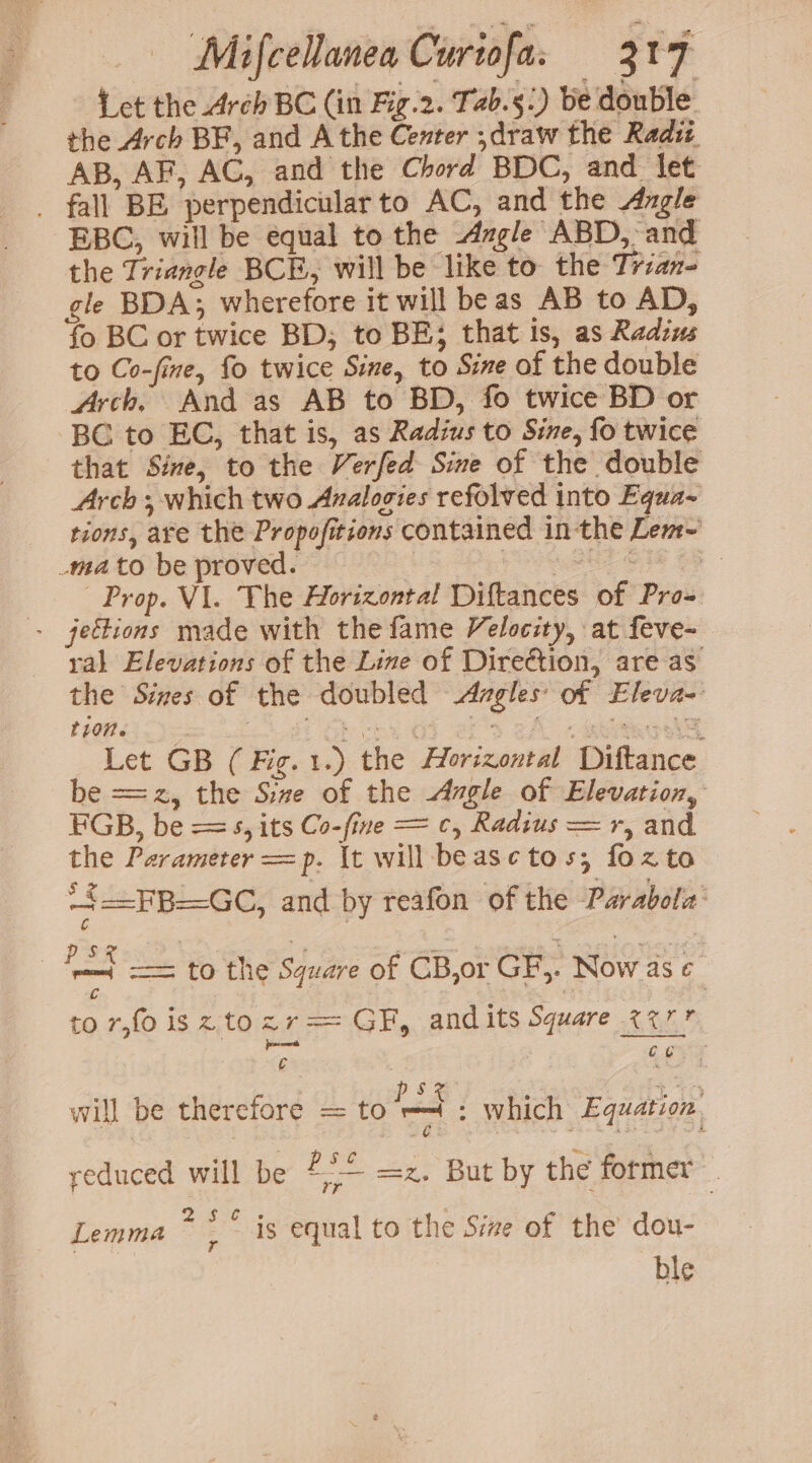 {ct the Arch BC (in Fig.2. Tab.5.) be double the Arch BF, and A the Center ;draw the Radit AB, AF, AC, and the Chord BDC, and let _ fall BE perpendicular to AC, and the Angle EBC, will be equal to the Azgle ABD, and the Triangle BCE, will be like to the Trian- gle BDA; wherefore it will beas AB to AD, fo BC or twice BD; to BE; that is, as Radius to Co-fine, fo twice Sine, to Sine of the double Arch, And as AB to BD, fo twice BD or BC to EC, that is, as Radius to Sine, fo twice that Sine, to the Verfed Sine of the double Arch ; which two Avalogies refolved into Equa- tions, are the Propofitions contained in the Lenr~ _mato be proved. ete OF oF Prop. VI. The Horizontal Diftances of Pro- - jeétions made with the fame Velocity, at feve- ral Elevations of the Line of Direction, are as the Sines of the doubled -dAzgles of Eleva- t107n. , : . Shove oo) ef 3 cA 7 eee: Let GB (Fig. 1.) the Horizontal Diftance be ==z, the Size of the Angle of Elevation, FBGB, be ==, its Co-fine = c, Radius =r, and the Parameter =p. It will beasctos; fozto + =FB=GC, and by reafon of the Parabola: rt == to the Square of CB,or GF,. Now as ¢ Cc , : to r,fo is z.tozr== GF, andits Square %%7 es co ; p 5 x pa EP } will be therefore = LO pate . which Equation reduced will be 4° =z. But by the former Lemma * : * is equal to the Size of the dou- ble