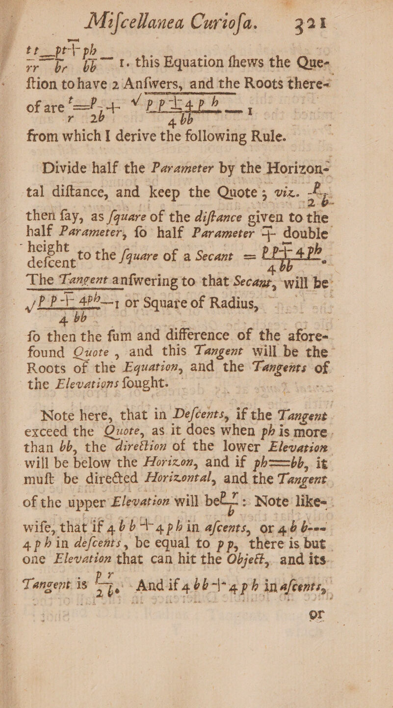 _ Mifcellanea Curiéfa. “3a1 | f ee ahs é as 1. this Equation fhews the Que= ftion tohave 2 eee: si the Roots there | of are foots ears ona ae ; from which I derive the aes Rule. Divide half the Parameter by the Horizon- tal diftance, and keep the Quote 5 Vik. Ay then fay, as fquare of the diftance given to Fhe half Parameter, fo half Parameter ra double ‘ height 4 h- defcent r w The Tangent anfwering to that Secazp, will be. : viper or Square of Radius, ~ fe 46 ; fo then the fam and difference of the aa found Quote , and this Tangent will be the Roots of the Equation, and the Te ng claee - , the Elevations fought. 7 to the /quare of a Secant = Note here, that in De/cents, ic the T. angent exceed the Quote, as it does when ph is more. than 6b, the -direétion of the lower Elevation will be below the Horizom, and if ph==bb, it muft be directed Horizontal, and the Tangent. of the upper Elevation will bel: Note like=_ wife, that if 4bb 4-4 phin ya or 4. 'Gien 4phin defcents, be equal to pp, there is but. one Elevation that can hit the Odjett,. and its.. Tangent i is FE 2b And it 4d ap h inafcents, | or