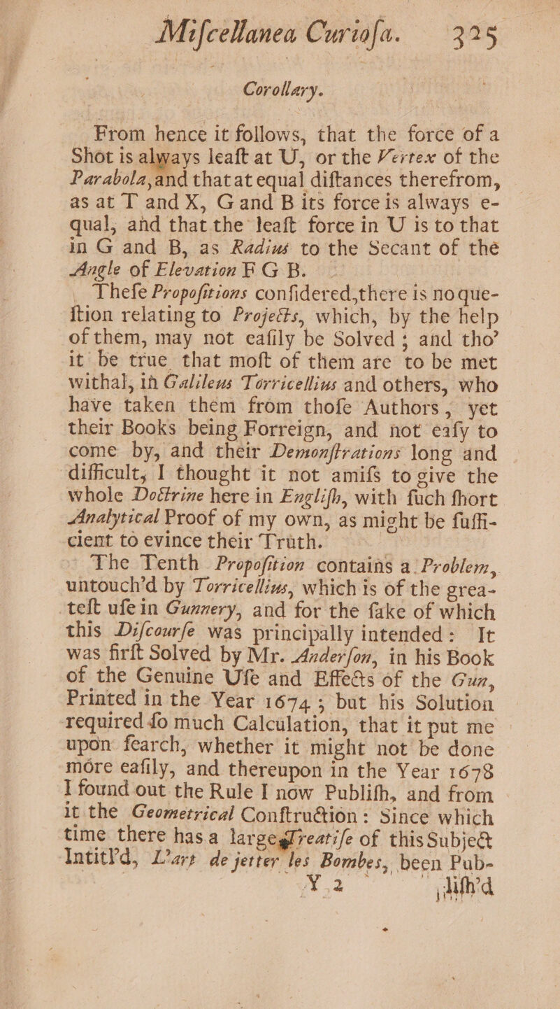 Corollary. | From hence it follows, that the force of a Shot is always leaft at U, or the Vertex of the Parabola,and that at equal diftances therefrom, as at T and X, Gand B its force is always e- qual, and that the leaft force in U is to that in G and B, as Radius to the Secant of the Angle of Elevation RGB. _ Thefe Propofitions confidered,there is no que- {tion relating to Projects, which, by the help of them, may not eafily be Solved; and tho’ it be true that moft of them are to be met withal, in Galileus Torricellius and others, who have taken them from thofe Authors, yet their Books being Forreign, and not eafy to come by, and their Demonjftrations long and ‘difficult, I thought it not amifS to give the whole Doétrine here in Englifh, with fach fhort Analytical Proof of my own, as might be fuffi- clent to evince their Truth. i; | The Tenth Propofition contains a. Problem, untouch’d by Torricellius, which is of the grea- teft ufein Gunnery, and for the fake of which this Difcourfe was principally intended: It was firft Solved by Mr. Anderfon, in his Book of the Genuine Ufe and Effeds of the Guz, Printed in the Year 1674; but his Solution required fo much Calculation, that it put me upon fearch, whether it might not be done more eafily, and thereupon in the Year 1678 I found out the Rule I now Publifh, and from it the Geometrical Conftruétion: Since which time there has.a largeglreatife of this Subje@ Intit?d, L’are de jerter les Bombes, been Pub- XT 2 é lid