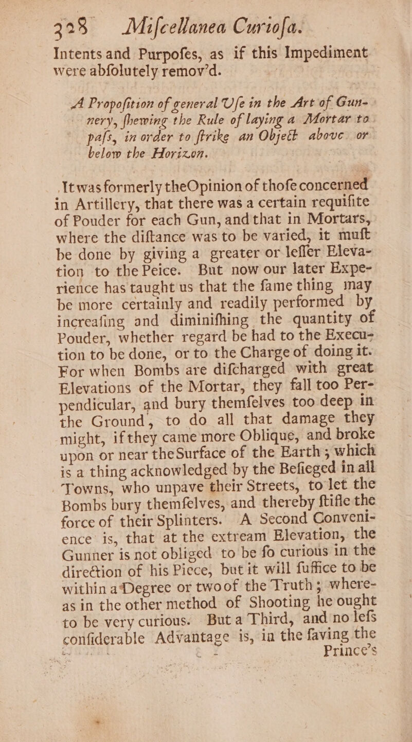 Intents and Purpofes, as if this Impediment were abfolutely remov’d. | A Propofition of general Ufe in the Art of Gun- nery, fhewing the Rule of laying a Mortar to pafs, in order to ftrike an Objett above or below the Horizon. 3 twas formerly theOpinion of thofe concerned in Artillery, that there was a certain requifite of Pouder for each Gun, andthat in Mortars, where the diftance was to be varied, it muft be done by giving a greater or lefler Eleva- tion to the Peice. But now our later Expe- rience has taught us that the fame thing may be more certainly and readily performed by increafing and diminifhing the quantity of Pouder, whether regard be had to the Execu- tion to be done, or to the Charge of doing it. For when Bombs are difcharged with great Elevations of the Mortar, they fall too Per- pendicular, and bury themfelves too deep in the Ground, to do all that damage they might, if they came more Oblique, and broke upon or near theSurface of the Earth ; which is a thing acknowledged by the Befieged in all Towns, who unpave their Streets, to let the Bombs bury themfelves, and thereby ftifle the force of their Splinters. A Second Convent- ence is, that at the extream Elevation, the Gunner is not obliged to be fo curious in the direction of his Piece, but it will fuffice to be within aDegree or twoof the Truth; where- as in the other method of Shooting he ought to be very curious. Buta Third, and no lefs confiderable Advantage is, ia the faving the thaecayes ae Prince’s
