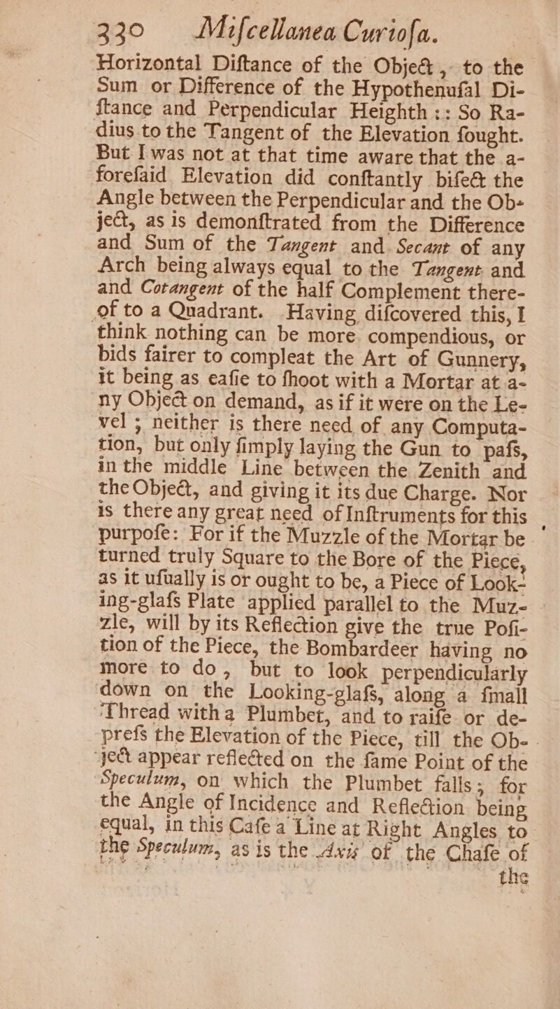 Horizontal Diftance of the Objet , to the Sum or Difference of the Hypothenufal Di- ftance and Perpendicular Heighth :: So Ra- dius to the Tangent of the Elevation fought. But I was not at that time aware that the a- forefaid Elevation did conftantly bifeé the Angle between the Perpendicular and the Ob- ject, as is demonftrated from the Difference and Sum of the Tangent and. Secant of any Arch being always equal to the Tangent and and Cotangent of the half Complement there- of to a Quadrant. Having difcovered this, I think nothing can be more. compendious, or bids fairer to compleat the Art of Gunnery, it being as eafie to fhoot with a Mortar at a- ny Object on demand, as if it were on the Le- vel ; neither is there need of any Computa- tion, but only fimply laying the Gun to pafs, inthe middle Line between the Zenith and the Object, and giving it its due Charge. Nor | - is there any great need of Inftruments for this | purpofe: For if the Muzzle of the Mortar be turned truly Square to the Bore of the Piece as it ufually is or ought to be, a Piece of Look- ing-glafs Plate applied parallel to the Muz- zle, will by its Reflection give the true Pofi- tion of the Piece, the Bombardeer having no more to do, but to look perpendicularly down on the Looking-glafs, along a fmall ‘Thread witha Plumbet, and to raife or de- prefs the Elevation of the Piece, till the Obe - ‘yet appear reflected on the fame Point of the Speculum, on which the Plumbet falls 5.dor the Angle of Incidence and Reflection being equal, in this Cafe a Line at Right Angles to the Speculum, as is the Axi of the Chafe ff . 7 ape TORE