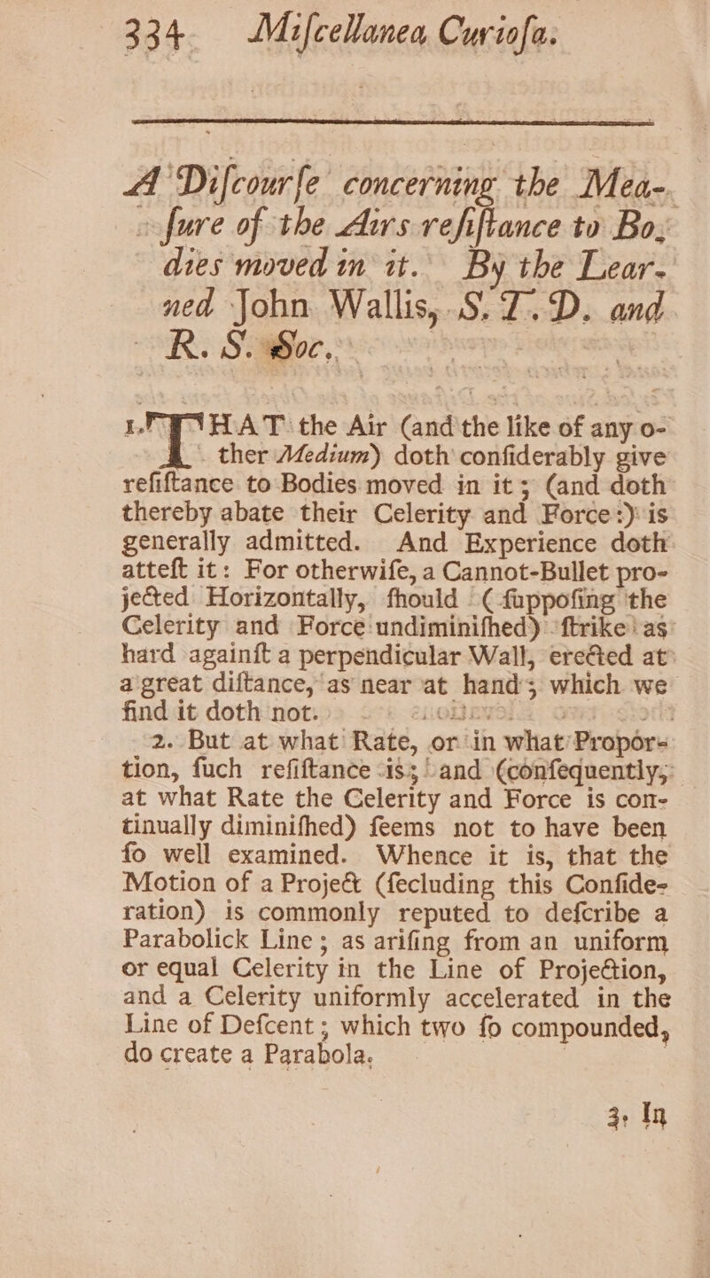 A Difcourfe concerning the Mea-. _oofure of the Aurs refiftance to Bo; dies moved in it. By the Lear. ned John. Wallis, .S.Z.D. and SURG Sobor, S88 so huey Freie rainy YH AT the Air (and'the like of any o- & ther Adium) doth confiderably give refiftance to Bodies moved in it ; (and doth thereby abate their Celerity and Force:) is generally admitted. And Experience doth atteft it: For otherwife, a Cannot-Bullet pro- jected Horizontally, fhould ( fuppofing the Celerity and Force :undiminifhed) -ftrike ‘as’ hard againft a perpendicular Wall, ereGed at: a great diftance, as near at hands which we finddt dothinot.22.o°: eieRsewala Grr o<iort 2. But at what Rate, or in what’Propors tion, fuch refiftance -is; and (¢confequently;: at what Rate the Celerity and Force is con- tinually diminifhed) feems not to have been fo well examined. Whence it is, that the Motion of a Project (fecluding this Confide- ration) is commonly reputed to defcribe a Parabolick Line; as arifing from an uniform or equal Celerity in the Line of Projeétion, and a Celerity uniformly accelerated in the Line of Defcent ; which two fo compounded, do create a Parabola. | 7 3+ ty