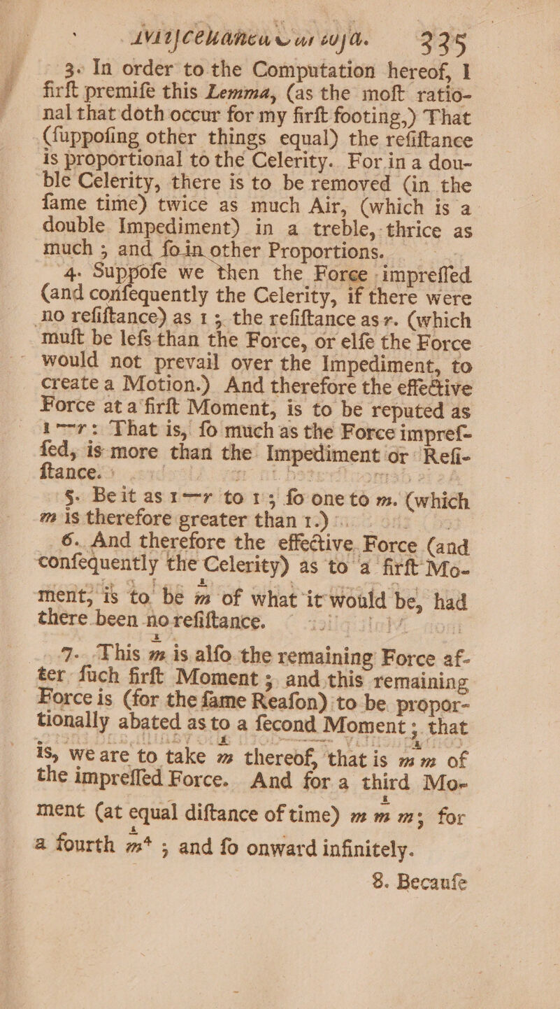 AVL CCU ARCA TC ur uja. = 325 _ . 3¢In order to the Computation hereof, I - firft premife this Lemma, (as the moft ratio- nal that doth occur for my firft footing,) That ({uppofing other things equal) the refiftance is proportional to the Celerity. For ina dou- ble Celerity, there is to be removed (in the fame time) twice as much Air, (which is a double Impediment) in a treble, thrice as much ; and foin other Proportions. ; _ 4. Suppofe we then the Force impreffe (and confequently the Celerity, if there were No refiftance) as 1 5. the refiftance asr. (which muft be lefs than the Force, or elfé the Force ~ would not prevail over the Impediment, to create a Motion.) And therefore the effective Force at a‘firft Moment, is to be reputed as _ i-r: That is, fo much as the Force impref- fed, is more than the Impediment or Refi- ftantes) sexdeols am at beterilcomsh oF 2 §- Beit as1-r to 1; fo one to m. (which mis therefore greater thant.)). 095” 6. And therefore the effective. Force (and confequently the Celerity) as to a firft Mo- ment, is to be m of what it would be, had there been norefiftance. © 5.5 5. )) 7. This m is alfo the remaining Force af- ter fuch firft Moment ;. and this remaining Force is (for the fame Reafon) to be propor- tionally abated as to a fecond Moment ; that is, we are to take m thereof, that is mm of the imprefled Force. And for a third Mor ment (at equal diftance of time) m m ms; for a fourth m* ; and fo onward infinitely. | 8. Becaufe