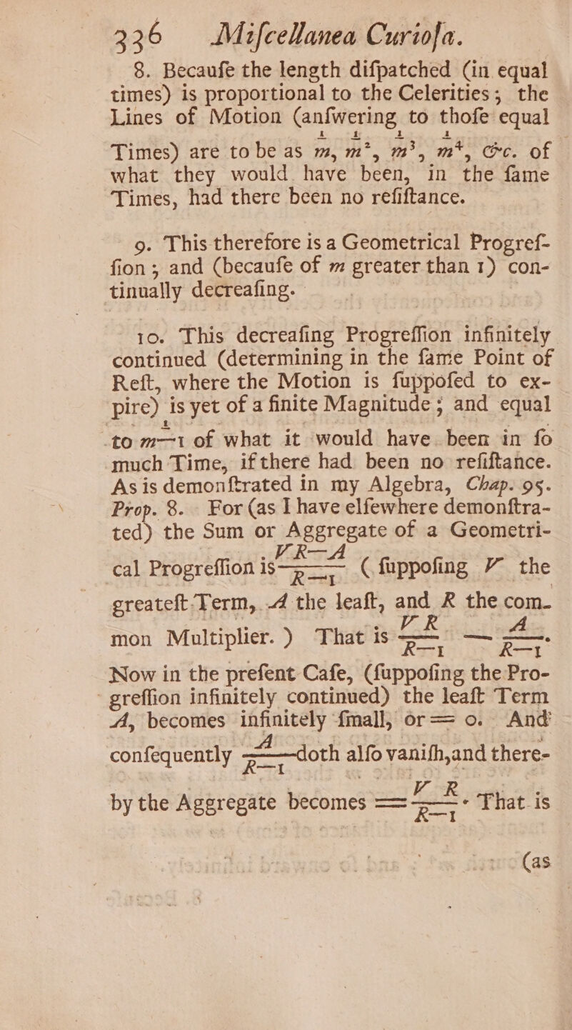 8. Becaufe the length difpatched (in equal times) is proportional to the Celerities, the Lines of Motion (anfwering to thofe equal Times) are tobe as m, m*, m3, m*, ec. of — what they would. have been, in the fame Times, had there been no refiftance. g. This therefore is a Geometrical Progref- fion; and (becaufe of m greater than 1) con- tinually decreafing. 10. This decreafing Progreffion infinitely continued (determining in the fame Point of Reft, where the Motion is fuppofed to ex- pire) is yet of a finite Magnitude 5 and equal to m—1 of what it would have been in fo much Time, ifthere had been no refiftance. Asis demonftrated in my Algebra, Chap. 95. Prop. 8. - For (as I have elfewhere demonftra- ted) the Sum or Aggregate of a Geometri- | TS! Ges cal Progreflion i (.fuppofing Y the greateft-Term, .4 the leaft, and R the com- mon Multiplier.) That is — — &amp; Now in the prefent Cafe, (fuppofing the Pro- greffion infinitely continued) the leaft Term A, becomes infinitely {mall, or== 0. And confequently doth alfo vanifh,and there- by the Aggregate becomes =—* - That is (as