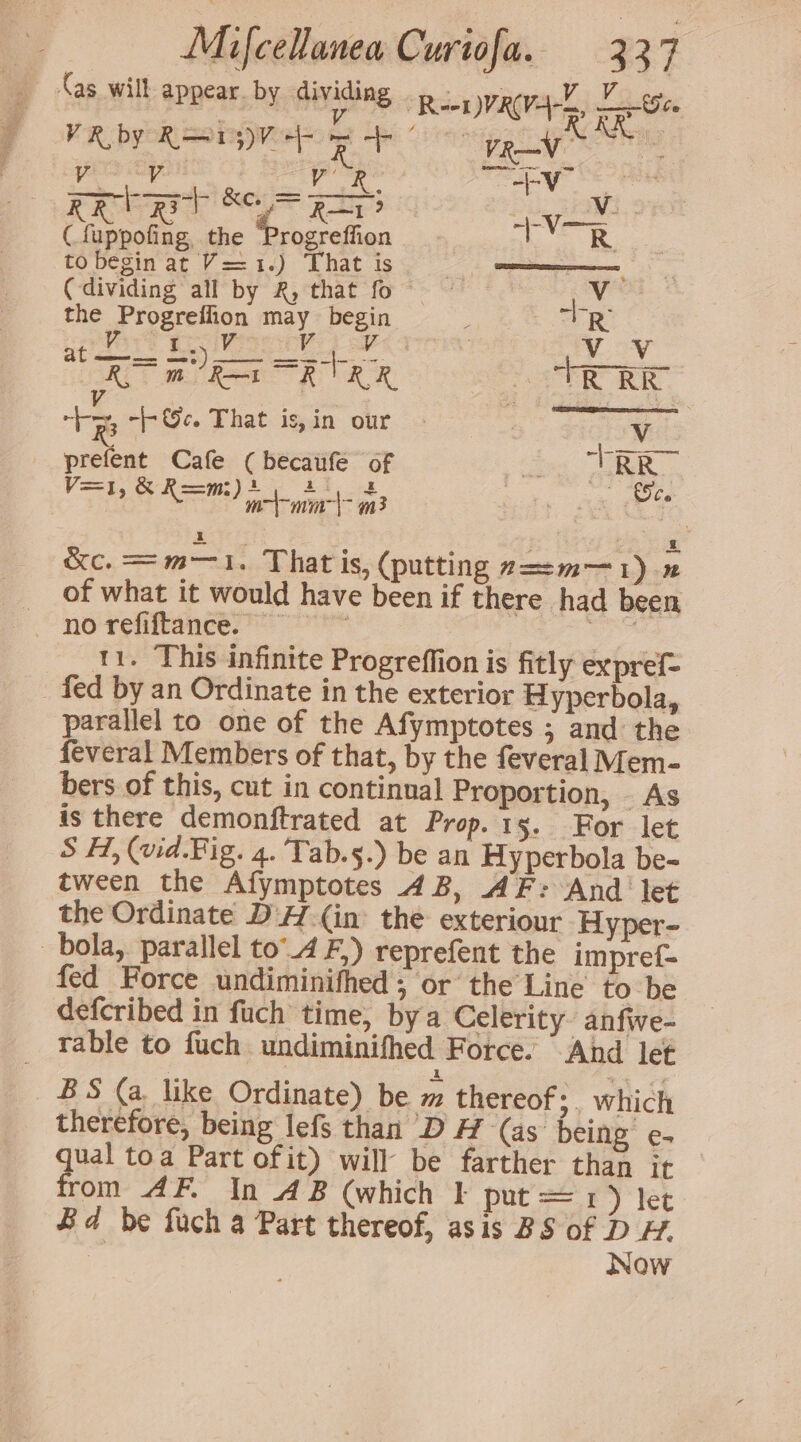 (as will appear. by dividing RenyRva-k, Wwe : V VR by RTM be yp ay RM Ractive thy hm pars ey ik a nay” Mee KR rat ad? “RAY? tee abe: (fuppofing, the Progreffion R. to begin at V==1.) That is | ee 3 (dividing all by 2, that fo ~ fia the Progreflion may begin ee Aa: R at mote 5. Wee eS vist , ee RT wel Rena RAR, TR RE +e -©c. That is,in our : Wy prefent Cafe (becaufe of a TRR V=], Sea gee aed m3 Co &amp;c. = m—1. That is, (putting z==m—1).2 of what it would have been if there had been 11. This infinite Progreffion is fitly expref= _ fed by an Ordinate in the exterior Hyperbola, parallel to one of the Afymptotes ; and the feveral Members of that, by the feveral Mem- bers of this, cut in continual Proportion, As is there demonftrated at Prop. 15. For let S H, (wid.Fig. 4. Tab.§.) be an Hyperbola be- tween the Afymptotes 4B, AF: And let the Ordinate DH.(in’ the exteriour Hyper- bola, parallel to4F,) reprefent the impref= fed Force undiminifhed , or the Line to be defcribed in fuch time, by a Celerity anfiwe- _ Table to fuch undiminifhed Force. “And let BS (a like Ordinate) be m thereof: which therefore, being lefs than DH (as being e- qual toa Part ofit) will be farther than it rom AF. In AB (which | put=1 ) let Bd be fuch a Part thereof, asis BS of D ¥. Now