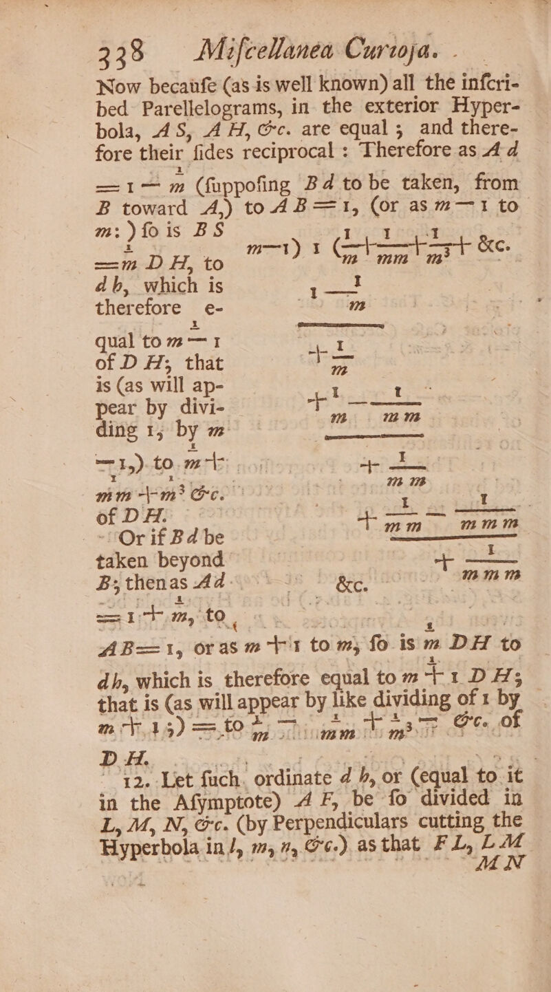 Now becaufe (as is well known) all the infcri- bed Parellelograms, in the exterior Hyper- bola, 4S, AH, @ec. are equal; and there- fore their fides reciprocal : Therefore as 4d —1— m (fuppofing Bd tobe taken, from B toward A,) to 4 B=1, (or asm—1 to m:)fois BS LV pom pope db, which is me ses therefore e- m qual tom—1 ater of D H; that = is (as will ap- - a pear by divi- + —-— ding 1, by m — ish LOS mm -\-m? ‘og pane | ites 1 Gf DAE © 227007 T NEN _— _~! Or if Bd be 1 iS taken beyond ff vat HRs B;thenas Ad- BRR ETE itm, to, 4 toy tet ee ; 3% AB=1, orasm+'t to m, fo is m DH to dh, which is therefore equal to m at DH; that is (as will appear by like PaNgas of 1 by — 72. Let fuch. ordinate @ 4, or (equal to it in the Afymptote) 4 F, be fo divided in L, M, N, &amp;c. (by Perpendiculars cutting the Hyperbola in/, m, 7, 6.) asthat FL, a 4: aay