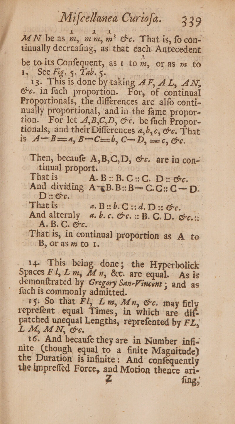 M1 N be as m, mm, m> Gc. That is, fo con- tinually decreafing, as that each Antecedent be to.its Confequent, as ito m, or.as m to Ia SCC Fie, eo Lap, & | | _ 13. This is done by taking AF, AL, AN, @c. in fuch proportion. For, of continual Proportionals, the differences are alfo conti- nually proportional, and in the fame propor- tion. For let .4,B,C,D, ec. be fuch Propor- tionals, and their Differences 4,b,c, ee. That is A— Boa, B—C==b, C—D, == c, Ge. Then, becaufe A,B,C,D, @c. are in con- tinual proport. | | That is A.B: B.C: C. Ds ee. And dividing A-<B.B::B—C.C:C—D: D: @e. | That is 4.B3b.C::d.D:@e. And alternly 4. b.¢. Gc. B. C.D. Ge.: A. B.C. @e. : That is, in continual proportion as A to B, or as m to I. 3 14 ‘This being done; the Hyperbolick Spaces Fl, Lim, Mn, &e. are equal. As is _ demonftrated by Gregory San-Vincent ; and as - -fuch is commonly admitted. ¥§: So that Fl, Lm, Mn, Gc. may fitly reprefent equal Times, in which are dif- patched unequal Lengths, reprefented by FL, LM, MN, &c. 16. And becaufe they are in Number infi- nite (though equal to a finite Magnitude) the Duration is infinite: And confequently the impreffed Force, and Motion thence ari | é fing,