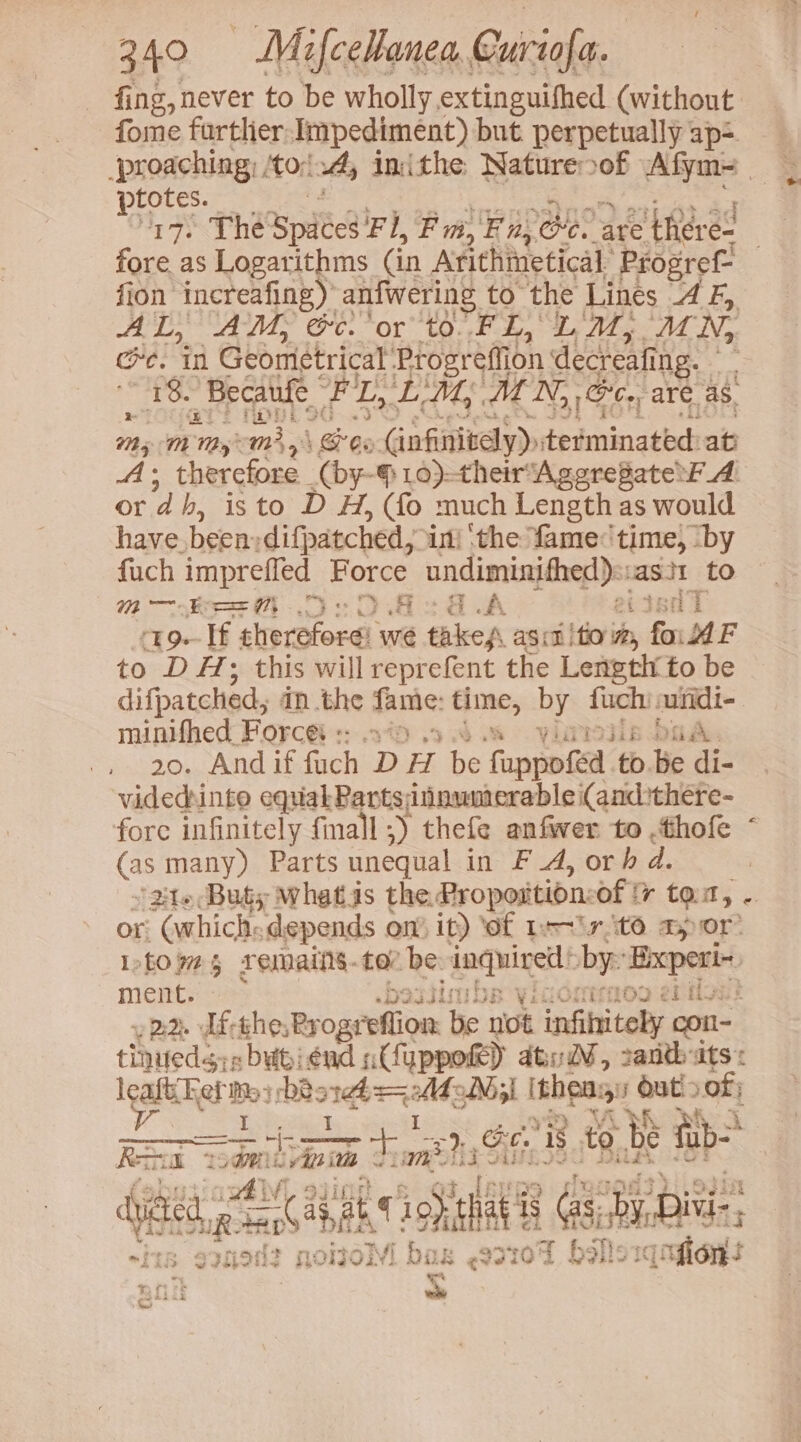 fing, never to be wholly extinguifhed (without fome furtlier, nae but. perpetually ap= Sete Morsd » inithe Retest 0 yee Ge. in Gboretricet Sari effion mers ing. bad igs + ‘Becaufe FL, LM, MN, Gc. are as. 7 On Ts cast | Bes Gnfinitely)» terminated at By be therefore (by- 10)-theirAgerepate FA or d b, isto D H, (fo much Length as would have. been: difpatched,; in} the fame:'time, ‘by fuch impreffed Force undiminifhed): asit to M— Beh Oe OO. GA eijsuT -19.- If therefore! we takes agit fo vy Sn AF to DHA; this will reprefent the Leneth. to be difpatched, in .the fanie: F gan by fuch: suridi- minifhed Forces :: 1 yirisiis baAé. 20. And if fuch D HH be fuppo isa to.be di- videdhinto equakParts;innwmerable i(and:there- fore infinitely finall : -) thefe anfwer to .thofe (as many) Parts unequal in FA, orh a 3 ‘24t6:Buty whatas the. Propoition: of i tom, . or, (which: “depends on) it) ‘of Isr tO apor Itowes remains. tae be: recta by: apes ment. UGHTMOO ef hives 22. df-the,Rrogr ffion. be not infihitely con cede esbyipiend sCuppoke) ated, 2antb ats: legit Bes bist AGN l ithe Oat! of; — ieee =}, Co. ‘Is to be fub> £ kee L agli Viniai * PS ibs bide t ‘Bie IR: ae aa iS atl i Gas, by.Di, D> Y s20H2 noroM! i bas &amp; eveid oT bolts rk on =i 5 bh * ft ek ; haGk