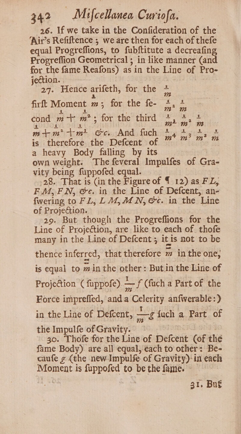 26. If we take in the Confideration of the ‘Air’s Refiftence ; we are then for each of thefe equal Progreflions, to fubftitute a decreafing Progreffion Geometrical ; in like manner (and for the fame Reafons) as in the Line of Pro- jection. . | 27. Hence arifeth, for the - ~ > firft Moment m ; for the fe- ES : fs cond m + ms for the third 5 : i ra m+m*>-+m? ec. And fuch be Bos cr 2 is therefore the Defcent of a heavy Body falling by its own weight. The feveral Impulfes of Gra- vity being fuppofed equal. | 28. That is (in the Figure of { 12) as FL, F.M, FN, @c. in the Line of Defcent, an- fwering to FL, L 4,4 N, Gc. in the Line of Projection. 29. But though the Progreffions for the Line of Projection, are like to each of. thofe many in the Line of Defcent ; itis not to be thence inferred, that therefore m in the one; is equal to min the other : But in the Line of Projection ( fuppofe). ~— f Cfuch a Part of the Force impreffed, anda Celerity anfwerable:) in the Line of Defcent, —g fuch a. Part of the Impulfe of Gravity. — Pots ; 30. Thofe for the Line of Defcent (of thé fame Body) are all equal, é€ach to other: Be- caufe ¢ (the new Impulfe of Gravity)-in each Moment is fuppofed to be the fame. 31. Bu€