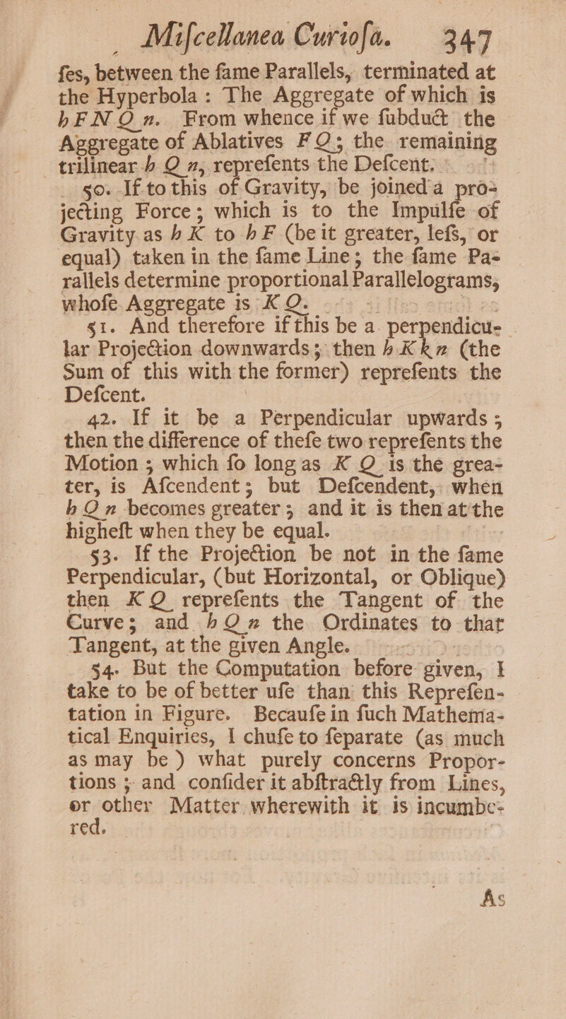 fes, between the fame Parallels, terminated at the Hyperbola : The Aggregate of which is bFNQ xn. From whence if we fubdud the Ageregate of Ablatives FQ; the remaining trilinear.) Q , reprefents the Defcent. ~ go. If to this of Gravity, be joined'a pro= jecting Force; which is to the Impulfe of Gravity as b K to hF (beit greater, lefs, or equal) taken in the fame Line; the fame Pa- rallels determine proportional Parallelograms, whofe.Ageregate is KQ. © se g1. And therefore if this be a. perpendicu-- lar ProjeGtion downwards; then) Kk~w# (the Sum of this with the former) reprefents the Defcent. | 42. If it be a Perpendicular upwards ; then the difference of thefe two reprefents the Motion ; which fo longas K Q is the grea- ter, is Afcendent; but Defcendent, when b Qn becomes greater; and it is then at'th higheft when they be equal. os 53. If the Projection be not in the fame Perpendicular, (but Horizontal, or Oblique) then KQ reprefents the Tangent of the Curve; and 4O2x the Ordinates to that Tangent, at the given Angle. SD 54- But the Computation before given, | take to be of better ufe than this Reprefen- tation in Figure. Becaufe in fuch Mathema- tical Enquiries, 1 chufe to feparate (as much as may be) what purely concerns Propor- tions ; and confider it abftra@ly from Lines, er other Matter wherewith it is incumbe:- red.