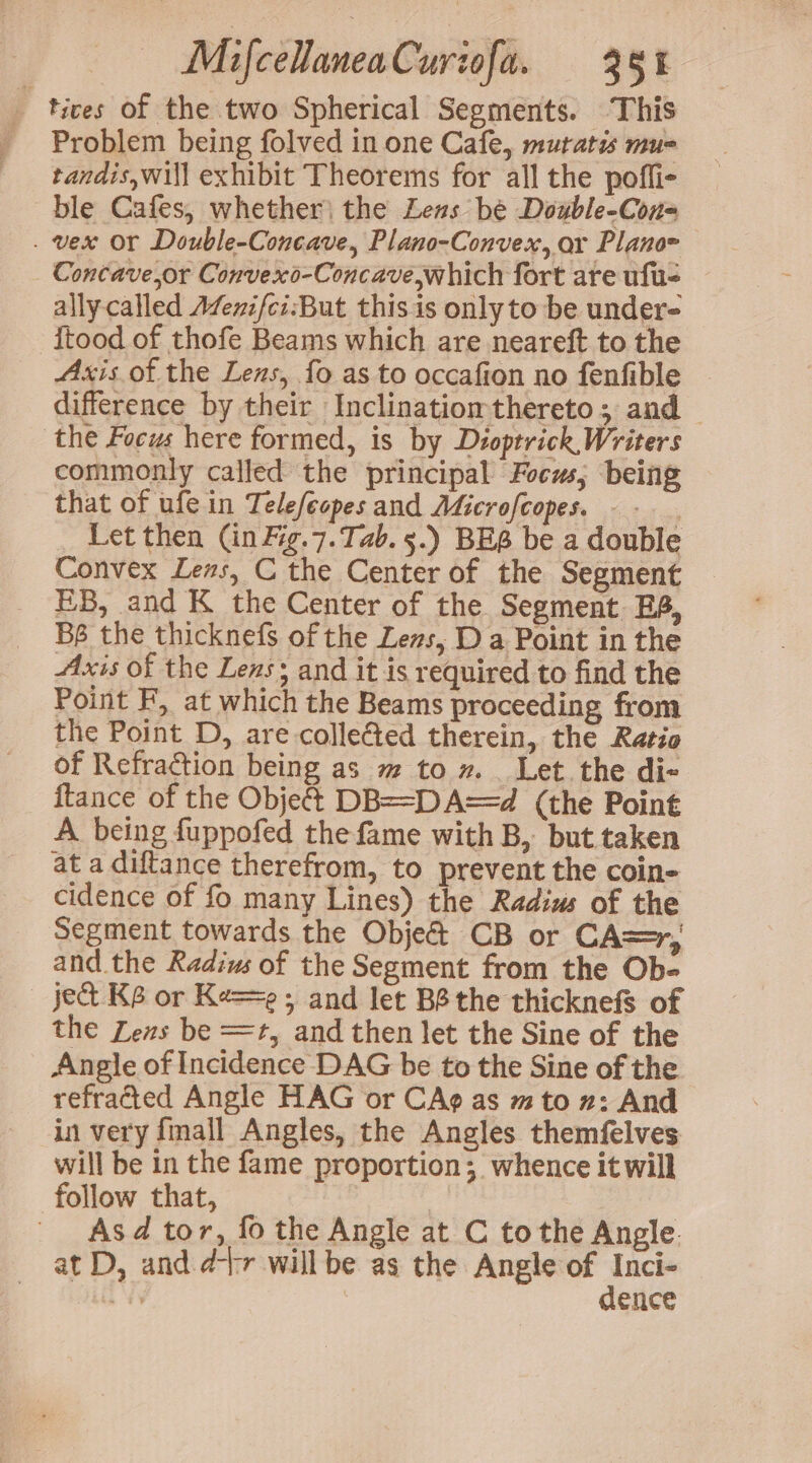 _ tices of the two Spherical Segments. This Problem being folved in one Cafe, mutatis mus tandis,will exhibit Theorems for all the pofli- ble Cafes, whether the Leas be Double-Cous . vex Or Double-Concave, Plano-Convex, oar Plano~ Concave,or Convexd-Concave which fort are ufu- ally called Azenifci:But this is only to be under- Stood of thofe Beams which are neareft to the Axis.of the Lens, fo as to occafion no fenfible difference by their Inclinatiomthereto; and the Focus here formed, is by Dioptrick, Writers commonly called the principal Focus; being that of ufein Telefeopes and Adicrofcopes. - Let then (inFig.7.Tab. 5.) BES be a double Convex Lens, C the Center of the Segment EB, and K the Center of the Segment. BS, Bs the thicknefs of the Leas, D a Point in the Axis of the Lens; and it is required to find the Point F, at which the Beams proceeding from the Point D, are collected therein, the Ratio of Refraction being as m to 7. Let. the di- {tance of the Object DB==DA==d (the Point A being fuppofed the fame with B, but taken at a diftance therefrom, to prevent the coin- cidence of fo many Lines) the Radius of the Segment towards the Obje&amp; CB or CA=r, and the Radius of the Segment from the Ob- ‘ject K6 or Ke==e 5 and let BS the thicknefs of the Lens be =r, and then let the Sine of the Angle of Incidence DAG be to the Sine of the refracted Angle HAG or CA@ as m to z: And in very fmall Angles, the Angles themfelves will be in the fame proportion; whence it will follow that, | As d tor, fo the Angle at C tothe Angle. at D, and.d-tr will be as the Angle of ees ae | ence