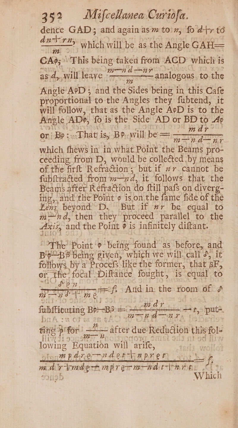 dence GAD; and again asm toin, fo d+r té = thst acy which will be as the Angle GAH= CAG; This tes taken eles ACD which i is 2? analogous to the as. dy. will leaye ‘= Angle AeD ; Ava thie Sides being in this Cafe proportional to the Angles they fubtend, it will follow, that as the Angle AgD is to the Angle ADe, fo is ‘the Side’ AD or BD 10: Ae re m and or Bo :- That i is, Be, will be = Cath, eipogttis _ which. fhews j in in what Point the Beams pro- ceeding from D, would be collected by means of the firft RefraGion ; ‘butif #r-cannot be fubftrated from ‘md, it follows. that the Beams after Refraction do {till pafs on diverg- ing, and the Point 9 ison the fame fide of the Léns beyond D, But if #r be equal to m~nd, then they proceed parallel to’ the Axis, and the Point @ is epuisn: diftant. “OPH Pointe ‘being est as before, and B aria being: piven, which we will. call d) it follows by a Procefs like the former, that BE, or, the: ocal Diftance fought, is equal. to ~ Cb =f And in: the room of J rae md | ree BBs = = chee a ee pute sng 4 for = lowing frase will arife, te tonm pare rndercapre th ~«, Lf Wh. pir cy ie np rer mad: elas C03 Which — after due: Reduction this fol- t riot ti yes