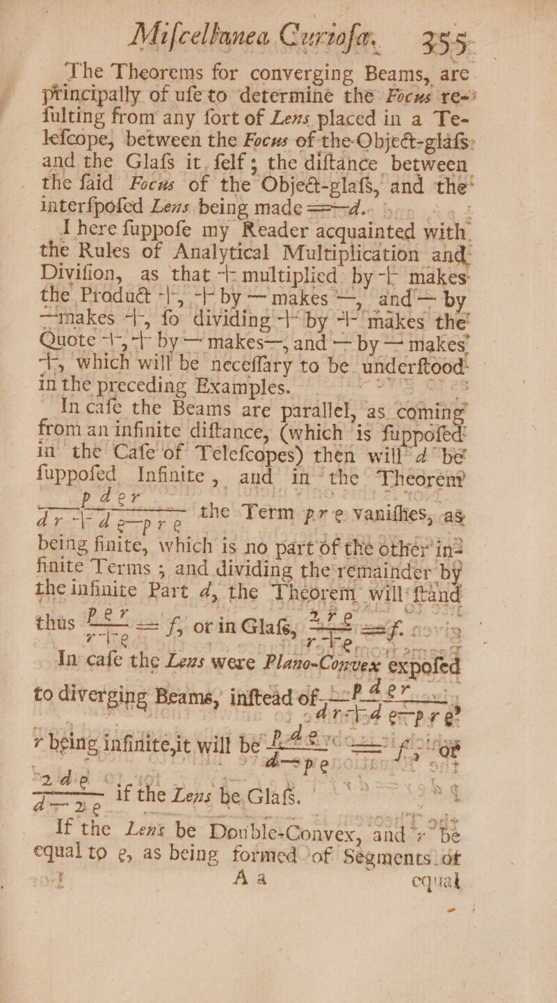 The Theorems for converging Beams, are. principally of ufeto determine the Focus re~ fulting from any fort of Lens placed in a Te- lefcope, between the Focus of the Objed-glafs: and the Glafs it. felf; the diftance between. _ the faid Focus of the Objeé-glats, and the’ interfpofed Lens being made==—-d. 5. - : there fuppofe my Reader acquainted with. the Rules of Analytical Multiplication and: Divifion, as that ~: multiplied by -F makes: the Product “|, - by — makes —, and’— by takes +, fo dividing -“ by -- makes the’ Quote 1, -b by — makes—, and — by — makes’ “t, which will be neceflary to be underftood: — inthe preceding Examples. 9 ~ * g OF es _ incafe the Beams are parallel, as. coming from an infinite diftance, (which ‘is fipncled in the Cafe of Telefcopes) then will’ 4 be fuppofed Infinite, and inthe Theoren? spt 3 : =a the Term pre vanithes, ag wee being finite, which is no part of the other in? finite Terms ; and dividing the remainder by the infinite Part d, the Theorem’ will’ ftand thus nem = f, or in Glaf, teal N9Vig, An cafe the Lezs were Plano-Convex expofed to diverging Beams, inftead of P42. , r being infinite,it wil! be 24 £2 ce pings aay tet ecink. |” If the Lens be Double-Convex, and +” be equal to e, as being formed of Segments of 4 Aa equal - r