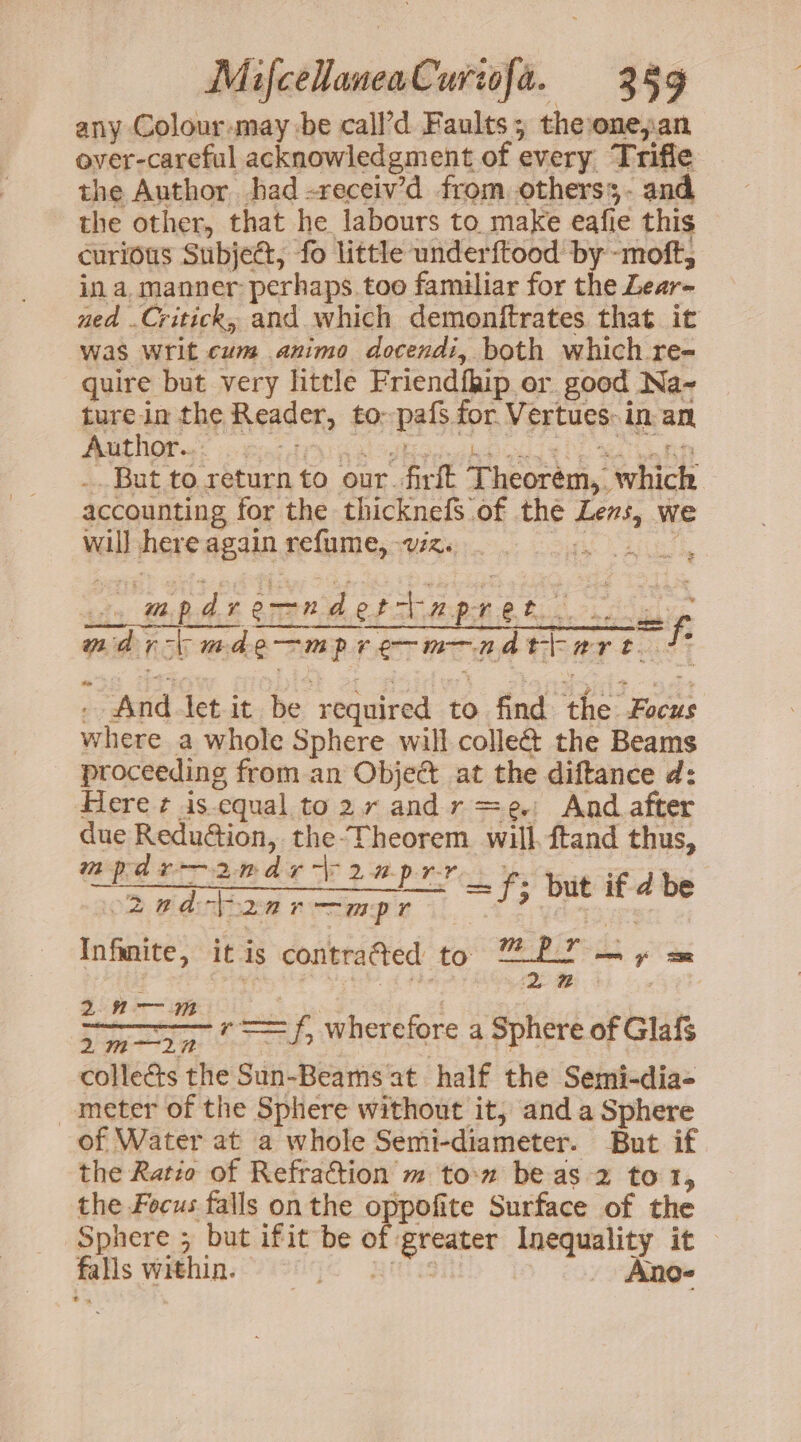 any Colour-may be call’d Faults; theonepan over-careful acknowledgment of every Trifle the Author had -receiv’d from. otherss- and the other, that he labours to make eafie this curious Subject, fo little underftood by -moft, in a, manner: perhaps. too familiar for the Lear- ned .Critick, and which demonftrates that it was Writ cum animo docendi, both which re- quire but very little Friendfhip or good Na~ ture in the Reader, to--pafs for Vertues: in an ARNON i bier da hk oHsduihed oe lsc MD .. But to return to our. firft Theorém,, which accounting for the thicknefS of the Lens, we will here again refume, vz. Sis ae te iy WBAE OTRO CLARE ok ois! mdr mde—mpre-m—adttart t . And tet it be required to find the Focus where a whole Sphere will colle the Beams - proceeding from an Obje@t at the diftance d: Here ¢ is-equal to2randr=e. And after due ReduGtion, the-Theorem will. ftand thus, m tks re 2na £ oe 2 apr-r =f; but if d be om wauibhzed mesg il A PF yd es Infanite, it is contra@ed to ord — + : crs er wherefore a Sphere of Glafs collects the Sun-Beams at half the Semi-dia- meter of the Sphere without it, and a Sphere of Water at a whole Semi-diameter. But if the Ratio of Refraction m to-n be as 2 to 1, the Focus falls onthe oppofite Surface of the Sphere ; but ifit be of greater Inequality it falls within. jo RIS Ano-