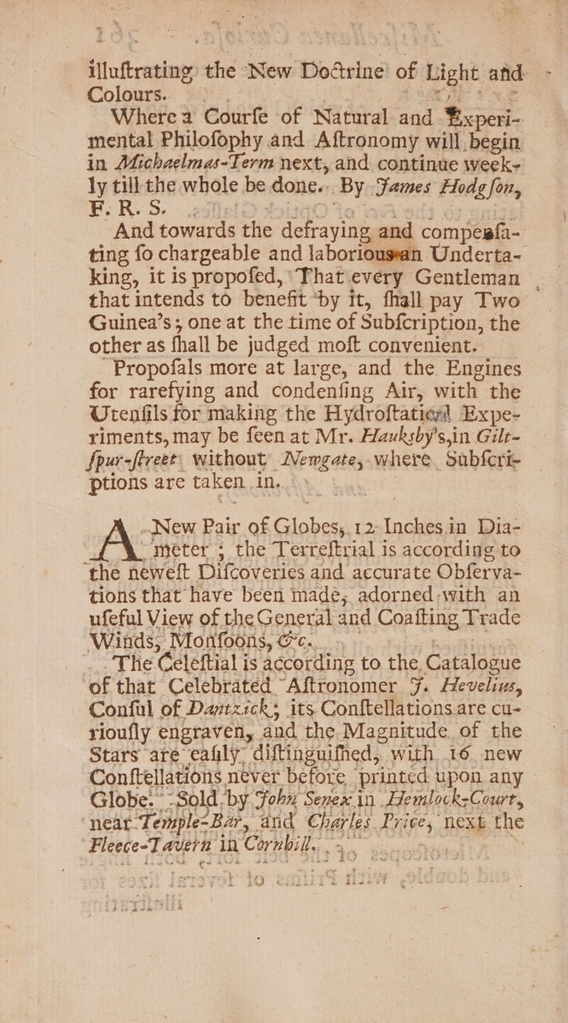 illuftrating. the New Dodtrine’ of Light afd Colours. : ; Lager Ye Where a Courfe of Natural and ¥ixperi- mental Philofophy and Aftronomy will begin in Michaelmas-Term next, and continue week- ly till the whole be done... By Fames Hodg fon, And towards the defraying and compesf{a- ting fo chargeable and laboriougsan Underta- king, it is propofed, That every Gentleman that intends to benefit “by it, fhall pay Two — Guinea’s; one at the time of Subfcription, the other as fhall be judged moft convenient. ~Propofals more at large, and the Engines for rarefying and condenfing Air, with the Utenfils for making the Hydroftaties’ Expe- riments, may be feen at Mr. Hauksby’s,in Gilt- Spur-ftreet. without IVewgate,.where Subfcri- ptions are taken. in. A New Pair of Globes, 12-Inches.in Dia- | -meter ; the Terreftrial is according to ‘the neweft Difcoveries and accurate Obferva- tions that have been made; adorned-with an ufeful View of the General and Coafting Trade ‘Winds, Monfoons, c.. = 3 The Celeftial is according to the, Catalogue of that Celebrated Aftronomer 7. Hevelius, Conful of Daptzick; its Conftellations.are cu- rioufly engraven, and the Magnitude of the Stars are“eafily: diftinguifhed, with 16. new Conftellations never before printed upon any Globe. Sold by Sohn Senex in Hemlock-Court, neat Temple-Bar, and Charles Price, next the Fleece-T avern in Cornbil.. 2 F Lad £i ghee sate PRINS US BN ts . % ~s 5 * t : : ‘} ; t ‘ f AMA Gkidc iad A Show et