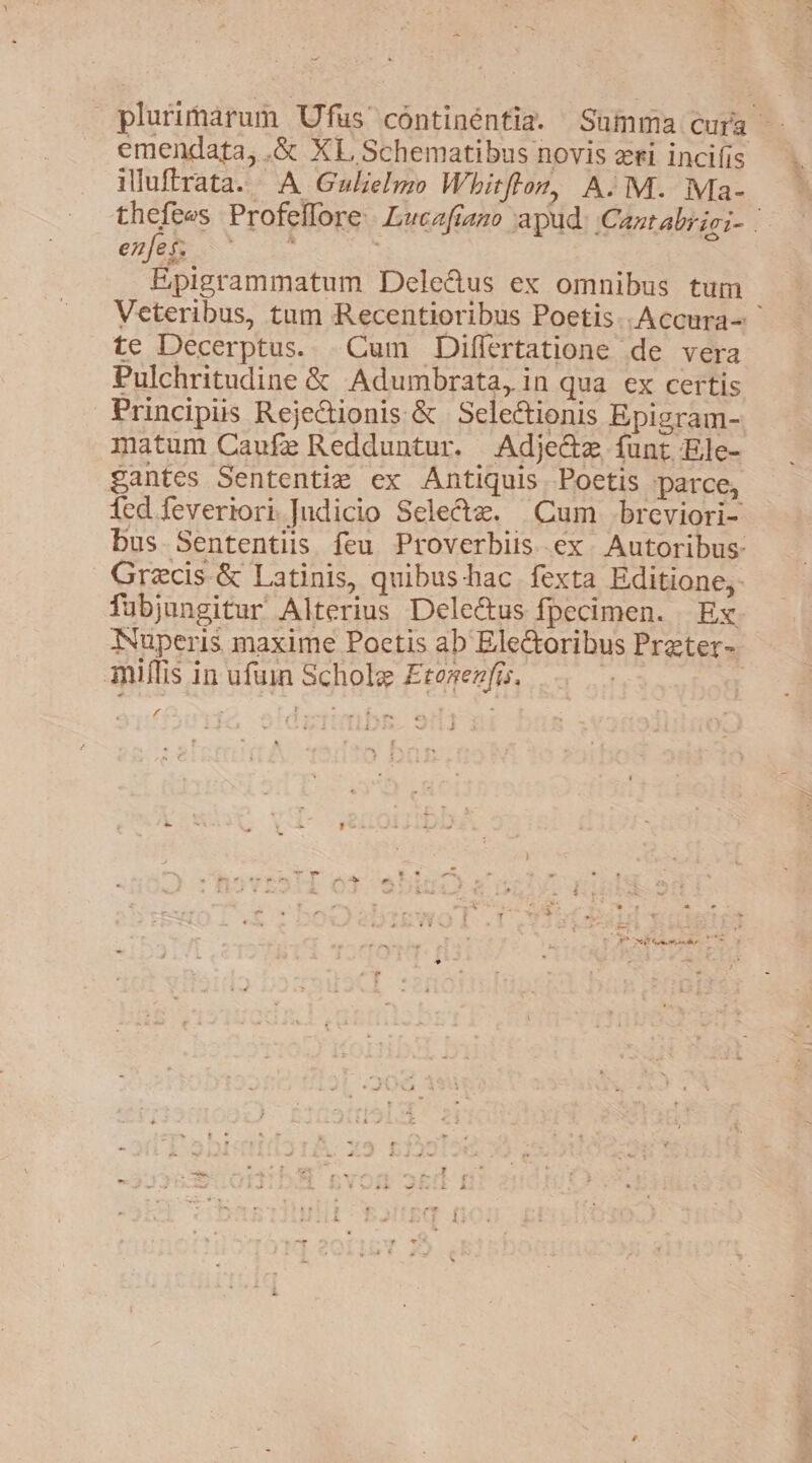 emendata, .&amp; XL Schematibus novis eri incifis illuftrata. A Gulielmo Whitfton, A.M. Ma- enfes: Epigrammatum Dele@us ex omnibus tum te Decerptus.. Cum Differtatione de vera Pulchritudine &amp; Adumbrata, in qua ex certis Principiis Rejeionis &amp; Selectionis Epigram- matum Canfe Redduntur. Adje&amp;ze funt Ele- gantes Sententie ex Antiguis Poetis parce, fubjungitur Alterius Deleétus {fpecimen. Ex Nuperis, maxime Poetis ab Electoribus Preter- Millis in ufuin Schole Econenfis. ret : f