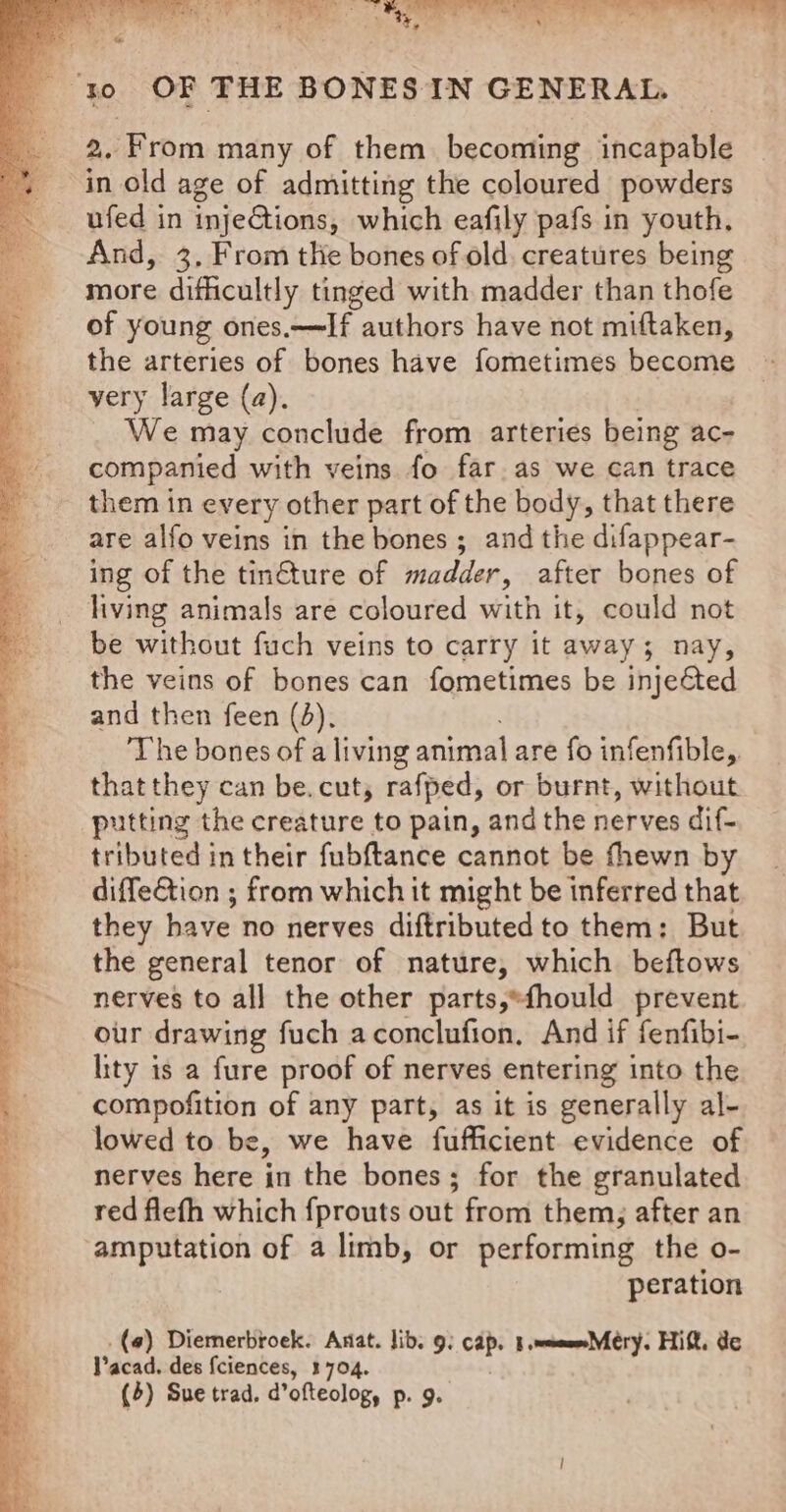 : ) a a 2 ) FS Ue we tee Pee, aera ‘ . - ‘ ¥, yy « ‘ r . yo OF THE BONES IN GENERAL. 2. From many of them becoming incapable in old age of admitting the coloured powders ufed in inje@tions, which eafily pafs in youth, i And, 3. From the bones of old, creatures being ‘more difficultly tinged with madder than thofe of young ones.~If authors have not miftaken, the arteries of bones have fometimes become very large (a). We may conclude from arteries being ac- companied with veins fo far as we can trace them in every other part of the body, that there are alfo veins in the bones ; and the difappear- ing of the tin€ture of madder, after bones of living animals are coloured with it, could not be without fuch veins to carry it away; nay, the veins of bones can fometimes be injeéted and then feen (3). The bones of a living animal are fo infenfible,. that they can be. cut, rafped, or burnt, without putting the creature to pain, and the nerves dif- tributed in their fubftance cannot be fhewn by __ diffe@tion ; from which it might be inferred that they have no nerves diftributed to them: But the general tenor of nature, which beftows nerves to all the other parts,*fhould prevent our drawing fuch aconclufion, And if fenfibi- lity is a fure proof of nerves entering into the compofition of any part, as it is generally al- lowed to be, we have fufficient evidence of nerves here in the bones; for the granulated red flefh which fprouts out from them; after an amputation of a limb, or performing the o- peration (a) Diemerbroek. Anat. lib. 9: cap. 1 wees Méry. Hitt. de Pacad, des fciences, 1704.