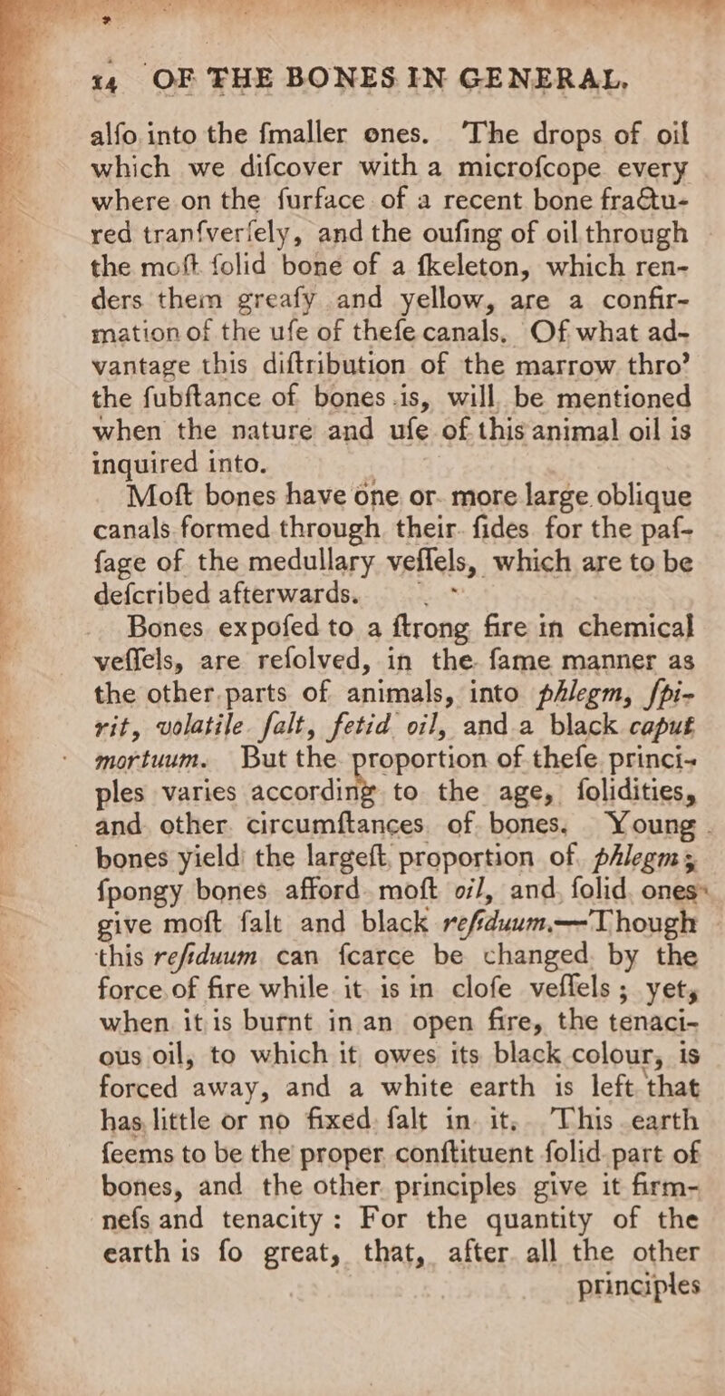 ba et eee!) —7T oe *Y 4 14 OF THE BONES IN GENERAL, alfo. into the fmaller ones. ‘The drops of oil which we difcover with a microfcope every where on the furface of a recent bone fra€tu- red tranfverfely, and the oufing of oil through y the moft. folid bone of a fkeleton, which ren- z ders them greafy and yellow, are a confir- mation of the ufe of thefe canals, Of what ad- vantage this diftribution of the marrow thro’ the fubftance of bones .is, will, be mentioned a when the nature and ufe of this animal oil is inquired into. Moft bones have one or. more large oblique : canals formed through their. fides for the paf- 3 fage of the medullary veflels, which are to be ; defcribed afterwards. =. - Bones expofed to a ftrong fire in chemical veffels, are refolved, in the fame manner as the other. parts of animals, into phlegm, /pi- vit, volatile falt, fetid oil, anda black caput mortuum. But the proportion of thefe. princi- ples varies ooerait to the age, {folidities, and other. circumftances. of bones, Young . bones yield’ the largeft, proportion of. phlegm; f{pongy bones afford moft oi/, and, folid, ones» give moft falt and black refiduum—T hough this refiduum can fcarce be changed. by the force of fire while it. isin clofe veflels ; yet, when itis burnt in an open fire, the tenaci- ous oil, to which it owes its black colour, is forced away, and a white earth is left that has, little or no fixed: falt in it, This earth feems to be the proper conftituent folid. part of bones, and the other principles give it firm- nefs and tenacity: For the quantity of the earth is fo great, that, after. all the other principles