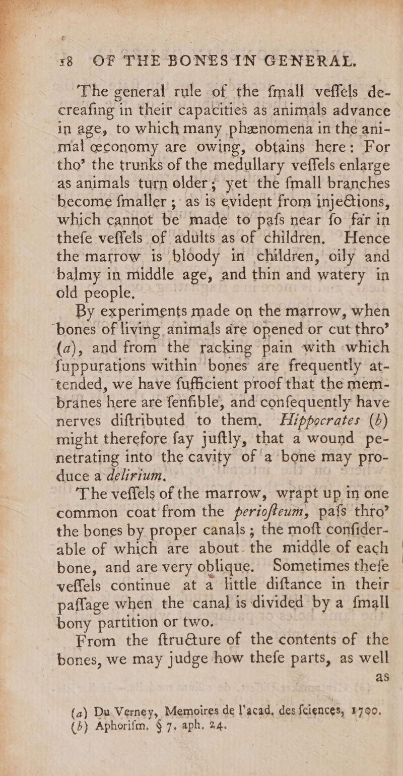 The general rule of the fmall veffels de- creafing in their capacities as animals advance in age, to which many phznomena in the ani- mal ceconomy are owing, obtains here: For tho’ the trunks of the medullary veffels enlarge as animals turn older; yet the fmall branches become fmaller ; as is evident from inje@tions, which cannot be made to pafs near fo far in thefe veffels of adults as of children. Hence the marrow is bloody in children, oily and balmy in middle age, and thin and watery in old people. : By experiments made on the marrow, when (a), and from the racking pain with which branes here are fenfible, and confequently have nerves diftributed to them. Hippocrates (b) might therefore fay juftly, that a wound pe- netrating into the cavity of a bone may pro- duce a-delirium, Rhee ‘The veffels of the marrow, wrapt up in one common coat from the perioffeum, pafs thro’ the bones by proper canals ; the moft confider- able of which are about the middle of each bone, and are very oblique. Sometimes thefe veffels continue at a little diftance in their bony partition or two. : From the ftru€ture of the contents of the bones, we may judge how thefe parts, as well as (a) Du Verney, Memoires de l’acad, des Sciences, 1790.