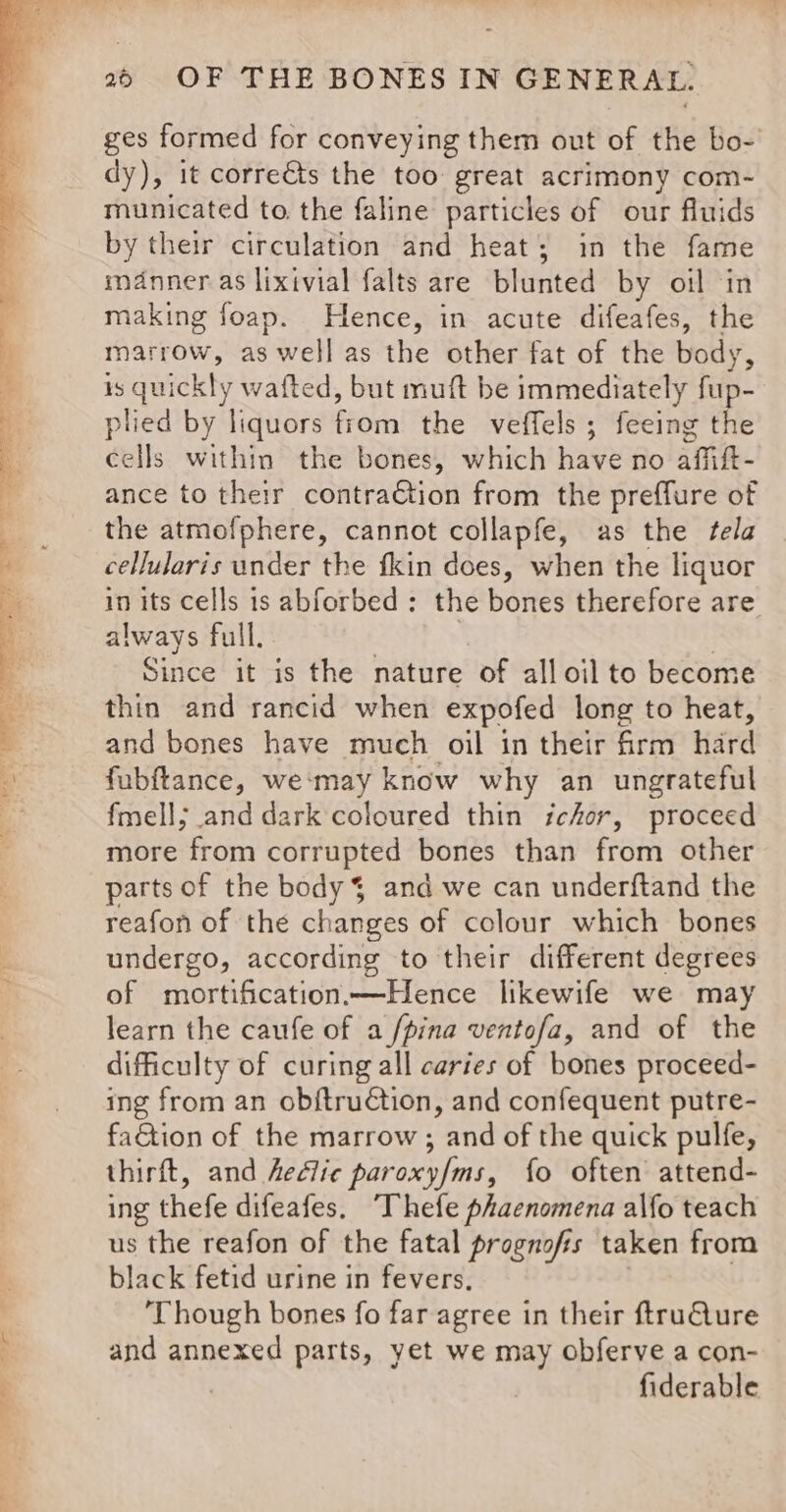 fe, ges formed for conveying them out of the bo-' dy), it correéts the too great acrimony com- municated to. the faline particles of our fluids by their circulation and heat; in the fame manner as lixivial falts are blunted by oil in making foap. Hence, in acute difeafes, the marrow, as well as the other fat of the body, is quickly wafted, but muft be immediately fup- plied by liquors Fok the veffels ; feeing the ance to their contraGtion from the preffure of the atmofphere, cannot collapfe, as the tela cellularis under the fkin does, when the liquor in its cells is abforbed: the bones therefore are always full. | Since it is the nature of all oil to become thin and rancid when expofed long to heat, and bones have much oil in their firm hard fubftance, we‘may know why an ungrateful fmell; and dark coloured thin ichor, proceed more from corrupted bones than from other parts of the body $ and we can underftand the reafon of the changes of colour which bones undergo, according to their different degrees of mortification Hence likewife we may learn the caufe of a /pina ventofa, and of the difficulty of curing all caries of bones proceed- ing from an obftruction, and confequent putre- faGtion of the marrow ; and of the quick pulfe, thirft, and hedlic paroxy/ms, fo often attend- ing thefe difeafes. ‘Thefe phaenomena alfo teach us the reafon of the fatal prognofis taken from black fetid urine in fevers, ‘Though bones fo far agree in their ftruQure and annexed parts, yet we may obferve a con- | fiderable