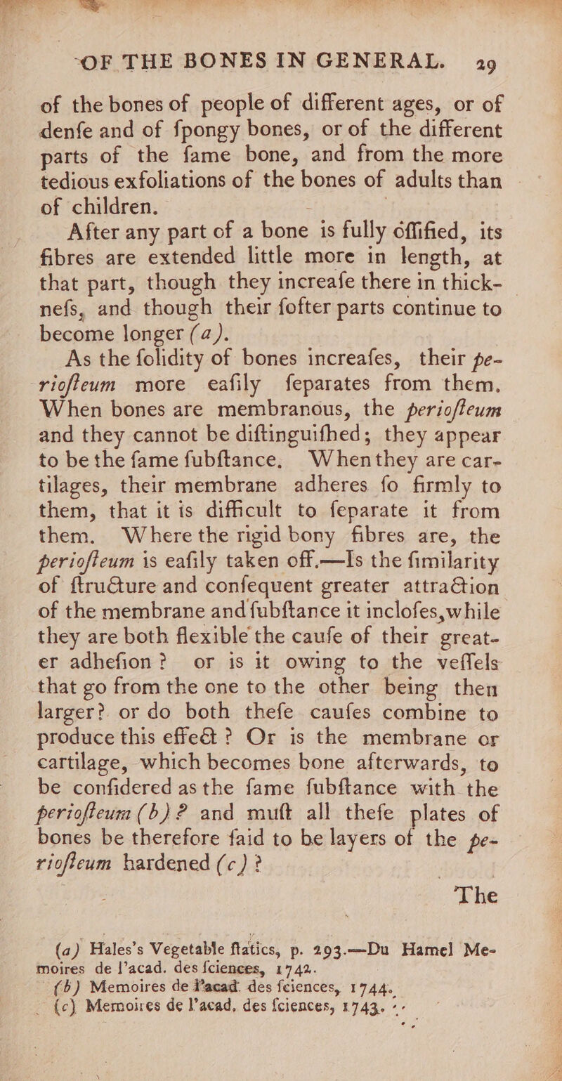 = --OF THE BONES IN GENERAL. 29 of the bones of people of different ages, or of denfe and of fpongy bones, or of the different parts of the fame bone, and from the more tedious exfoliations of the bones of adults than of children. 7 After any part of a bone is fully offified, its fibres are extended little more in length, at that part, though they increafe there in thick- nefs, and though their fofter parts continue to become longer (a). As the folidity of bones increafes, their pe- riofteum more eafily feparates from them. When bones are membranous, the periofteum and they cannot be diftinguifhed; they appear to be the fame fubftance. Whenthey are car- tilages, their membrane adheres fo firmly to them, that it is difficult to feparate it from them. Where the rigid bony fibres are, the periofteum is eafily taken off.—lIs the fimilarity of ftructure and confequent greater attraGtion of the membrane and fubftance it inclofes,while they are both flexible the caufe of their great- er adhefion? or is it owing to the veffels that go from the one to the other being then larger? or do both thefe caufes combine to produce this effe&amp;t ? Or is the membrane or cartilage, which becomes bone afterwards, to be confidered asthe fame fubftance with the periofteum(b)? and muft all thefe plates of bones be therefore faid to be layers of the pe- riofieum hardened (c) ? The (a) Hales’s Vegetable ftatics, p. 293.—Du Hamel] Me- moires de |’acad. des fciences, 1742. (5) Memoires de Wacad. des feiences, 1744. _ {c) Memoires de lacad, des {ciences, 1743. --