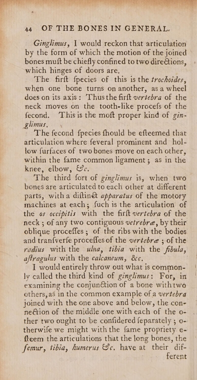 Ginglimus, 1 would reckon that articulation by the form of which the motion of the joined bones muft be chiefly confined totwo dire@ions, ; which hinges of doors are. The firft fpecies of this is the trochoides, when one bone turns on another, as a wheel does on its axis: ‘Thus the firft vertebra of the neck moves on the tooth-like procefs of the fecond. ‘This is the moft proper kind of gin- glimus, The fecond fpecies fhould be efteemed that articulation where feveral prominent and _ hol- low furfaces of two bones move on each other, within the fame common ligament; as in the knee, elbow, &amp;c. The third fort of ginglimus is, when two bones are articulated to each other at different parts, witha diftin@t apparatus of the motory machines at each; fuch is the articulation of the os occipitis with the firft vertebra of the neck ; of any two contiguous vetrebre, by their oblique proceffes ; of the ribs with the bodies and tran{verfe proceffes of the vertebre ; of the radius with the ulna, tibia with the fibula, aftragulus with the beara &amp;e, I would entirely throw out what iscommon- | ly called the third kind of ginglimus: For, in examining the conjunGtion of a bone withtwo others, as in the common example of a vertebra joined Abie the one above and below, the con- neétion of the middle one with each of the o- ther two ought to be confidered feparately ; o- therwife we might withthe fame propriety e- {teem the articulations that the long bones, the femur, tibia, humerus &amp;c. have at their dif- ferent