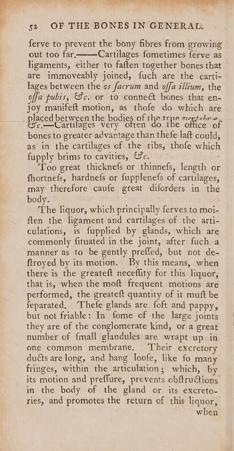 rn TR | ee. ee a a 52 OF THE BONES IN GENERAL. ferve to prevent the bony fibres from growing out too far, Cartilages fometimes ferve as ligaments, either to faften together bones that are immoveably joined, fuch are the carti- lages between the os facrum and offa illium, the offa pubis, Fc. or to conne&amp; bones that en- joy manifeft motion, as thofe do which are laced between the bodies of the tre nertrohro bscem—Cartilages very often do. the office of bones to greater advantage than thefe laft could, as in the cartilages of the ribs, thofe which fupply brims to cavities, &amp;e. Too great thicknefs or thinnefs, length or fhortnefs, hardnefs or fupplenefs of cartilages, may therefore caufe great diforders in the body. The liquor, which principally ferves to moi- ften the ligament and cartilages of the arti- culations, is fupplied by glands, which are commonly fituated in the joint, after fuch a manner as to be gently preffed, but not de- ftroyed by its motion. By this means, when there is the greateft neceflity for this liquor, that is, when the moft frequent motions are performed, the greatef{t quantity of it muft be feparated, ‘Thefe glands are foft and pappy, but not friable: In fome of the large joints they are of the conglomerate kind, or a great number of fmall glandules are wrapt up in one common membrane. ‘Their excretory duéts are long, and hang loofe, like fo many fringes, within the articulation; which, by its motion and preffure, prevents obftructions in the body of the gland or its excreto- ries, and promotes the return of this liquor, when