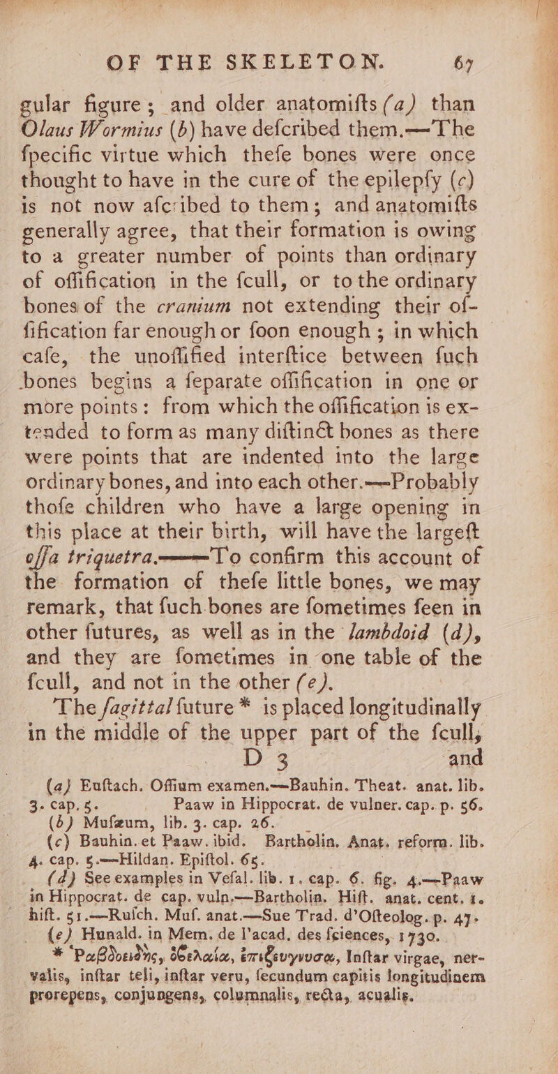 gular figure; and older anatomifts (a) than Olaus W ormius (b) have defcribed them.—The fpecific virtue which thefe bones were once thought to have in the cure of the epilepfy (c) is not now afcribed to them; and anatomifts generally agree, that their formation is owing to a greater number of points than ordinary of offification in the fcull, or tothe ordinary bones of the cranium not extending their of- fification far enough or foon enough ; in which cafe, the unoflified interftice between fuch ‘bones begins a feparate offification in one or more points: from which the offification is ex- tended to formas many diftinét bones as there were points that are indented into the large ordinary bones, and into each other.—-Probably thofe children who have a large opening in this place at their birth, will have the largeft effa triquetra.———T'o confirm this account of the formation of thefe little bones, we may remark, that fuch bones are fometimes feen in other futures, as well as in the lambdoid (d), and they are fometimes in one table of the fcull, and not in the other (e¢). The fagitta/ future * is placed longitudinally in the middle of the upper part of the fcull, D3 and (a) Euftach. Offium examen.—Bauhin. Theat. anat. lib. 3- cap. s. Paaw in Hippocrat. de vulner. cap. p. 56. (6) Mufzum, lib. 3. cap. 26. __ (c) Bauhin.et Paaw. ibid. Bartholin, Anat. reform. lib. 4. cap. §.—-Hildan. Epiftol. 6s. (d) See examples in Vefal. lib. 1. cap. 6. fig. 4.—Paaw in Hippocrat. de cap. vuln.—Bartholin. Hift. anat. cent. i. hift. 51.—Ruich. Muf. anat.—Sue Trad. d’Ofteolog. p. 47- (¢) Hunald. in Mem. de l’acad. des feiences,. 1730. * “Pa Sdosidns, Serala, em€evyrven, Inftar virgae, ner- valis, inftar teli, inftar veru, fecundum capitis longitudiaem prorepens, conjungens, columnalis, recta, acualis,