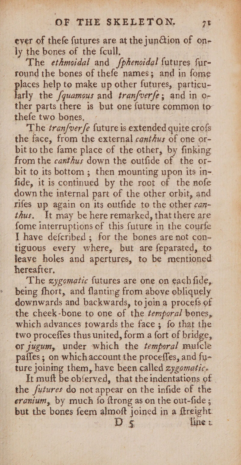 ever of thefe futures are at the junGtion of on- ly the bones of the feull. The ethmoidal and fphenoidal futures fur- round the bones of thefe names; and in fome pier help to make up other futures, particu- arly the /quamous and tranfverfe, and in o- ther parts there is but one future commen to thefe two bones, The tran/verfe future is extended quite crofs the face, from the external canthus of one or- bit to the fame place of the other, by finking from the canthus down the outfide of the or- fide, it is continued by the root of the nofe down the internal part of the other orbit, and rifes up again on its outfide to the other can- thus. It may be here remarked, that there are fome interruptions of this future in the courfe I have defcribed ; for the bones are not con- tiguous every where, but are feparated, to leave holes and apertures, to be mentioned hereafter, The zygomatic futures are one on each fide, being fhort, and flanting from above obliquely downwards “and backwards, to join a procefs of the cheek-bone to one of the temporal bones, which advances towards the face ; fo that the two procefles thus united, form a fort of bridge, or jugum, under which the temporal rauicle paffes ; on which account the proceffes, and fu- ture joining them, have been called zygomatic. the futures do not appear on the infide of the cranium, by much fo {trong as on the out-fide ; but the bones feem almoft joined in a ftreight 361 ee Tine s.