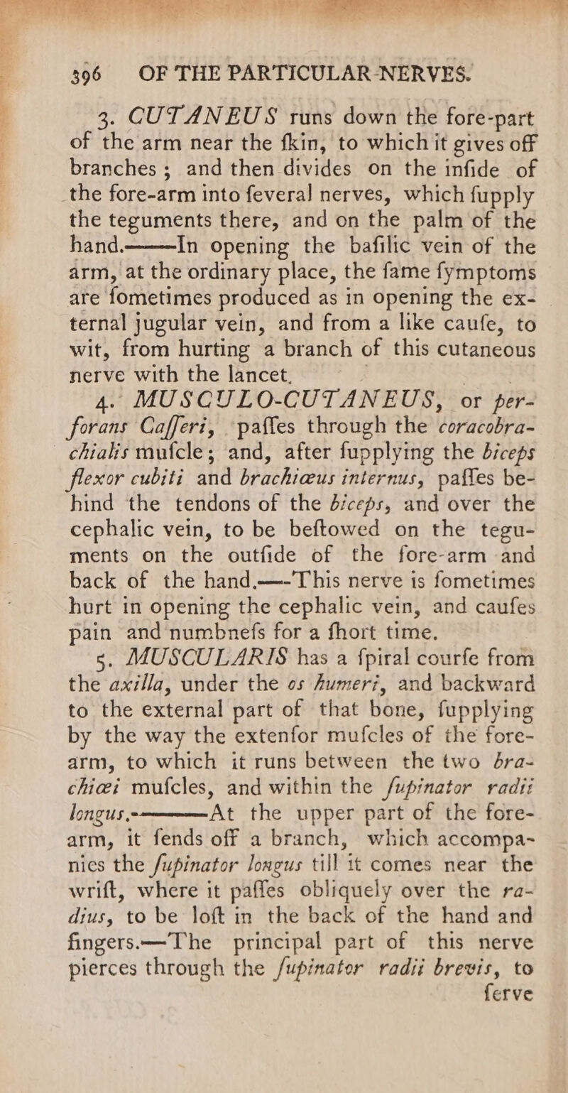 3. CUTANEUS runs down the fore-part of the arm near the fkin, to whichit gives off branches ; and then divides on the infide of the teguments there, and on the palm of the hand. In opening the bafilic vein of the arm, at the ordinary place, the fame fymptoms are fometimes produced as in opening the ex- ternal jugular vein, and from a like caufe, to wit, from hurting a branch of this cutaneous nerve with the lancet. | | 4. MUSCULO-CUTANEUS, or per- forans Cafferi, paffes through the coracobra- chialis mufcle; and, after fupplying the biceps flexor cubiti and brachiaus internus, paffes be- hind the tendons of the d/ceps, and over the cephalic vein, to be beftowed on the tegu- ments on the outfide of the fore-arm and back of the hand.—-This nerve is fometimes hurt in opening the cephalic vein, and caufes pain and numbnefs for a fhort time. 5. MUSCULARIS has a fpiral courfe from the axilla, under the os Aumeri, and backward to the external part of that bone, fupplying by the way the extenfor mufcles of the fore- arm, to which it runs between the two bra- chiei mufcles, and within the /upinator radii longus. At the upper part of the fore- arm, it fends off a branch, which accompa- nics the /upinator longus till it comes near the wrift, where it paffes obliquely over the ra- dius, to be loft in the back of the hand and fingers.—The principal part of this nerve pierces through the /upinater radii brevis, to ferve